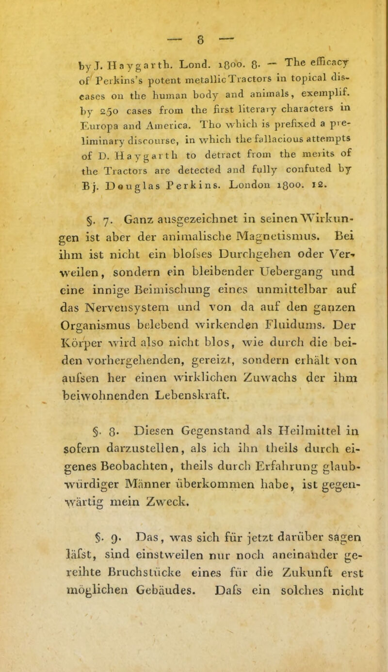 — 8 — byj. Haygarth. Lond. lOoo. 8- - The efficacy of Perkins’s potent metallicTractors in topical dis- eases on the human body and aniinals, exemplif. hy 250 cases from the first literary characters in Tsuropa and America. T.ho which is prelixed a pie- liniinary dlsrourse, in which the fallacious attempts of D. Haygarth to detract from the merits of the Tractors are detected and fully confuted by Bj. Douglas Perkins. London ißoo. i2. I §. 7. Ganz ausgezeichnet in seinen Wirkun- gen ist aber der animalische Magnetismus. Bei ihm ist nicht ein blofses Durchwehen oder Ver- weilen, sondern ein bleibender Uebergang und eine innige Beimischung eines unmittelbar auf das Nervensystem und von da auf den ganzen Organismus belebend wirkenden Fluidums. Der Körper wird also nicht blos, wie durch die bei- den vorhergehenden, gereizt, sondern erhalt von aufsen her einen wirklichen Zuwachs der ihm beivvohneriden Lebenskraft. §. 8* Diesen Gegenstand als Heilmittel in sofern darzustellen, als ich ihn theils durch ei- genes Beobachten, theils durch Erfahrung glaub- würdiger Männer überkommen habe, ist gegen- wärtig mein Zweck. §. 9. Das, was sich für jetzt darüber sagen läfst, sind einstweilen nur noch aneinander ge- reihte Bruchstücke eines für die Zukunft erst möglichen Gebäudes. Dafs ein solches nicht