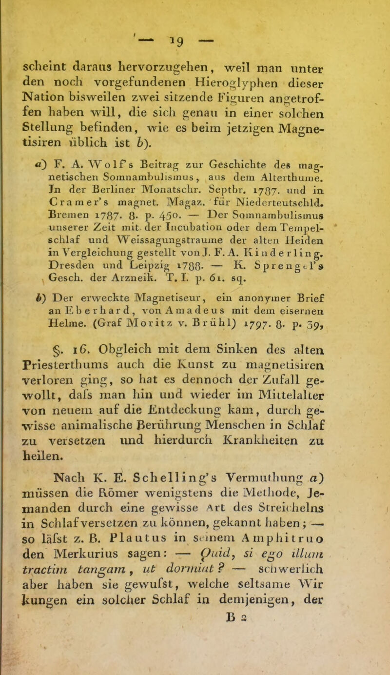 t 19 scheint daraus hervorzugehen, weil man unter den noch Vorgefundenen Hieroglyphen dieser Nation bisweilen zwei sitzende Fii^uren angetrof- fen haben will, die sich genau in einer solchen Stellung befinden, wie es beim jetzigen Magne- tisiren üblich ist b). a) F. A. Wolfs Beitrag zur Geschichte des mag- netischen Somnambulismus, aus dem Alterthume. Jn der Berliner Monatschr. Septbr. 1787. und in. Cramer’s magnet. Magaz. ' für Niederteutschld, Bremen i787« 8* P- Somnambulismus unserer Zeit mit der Incubatlon oder dem Tempel- schlaf und Weissagungstrauine der alten Heiden in Vergleichung gestellt von J. F. A. K i n d e r 1 i n g. Dresden und Leipzig i788* — K. Sprengers Gesch. der Arzneik. T. I. p. 61. sq. l>) Der erweckte Magnetiseur, ein anonymer Brief an Eberhard, von Amadeus mit dem eisernen Helme. (Graf Moritz v. Brühl) 1797. 8- P» 3p» §. 16. Obgleich mit dem Sinken des alten Priesterthums auch die Kunst zu magnedsiren verloren ging, so hat es dennoch der Zufall ge- wollt, dafs man hin und wieder im Mittelalter von neuem auf die Entdeckung kam, durch ge- wisse animalische Berührung Menschen in Schlaf zu versetzen und hierdurch Kranldieiten zu heilen. Nach K. E. Schell ing’s Vermuthung a) müssen die Römer wenigstens die Methode, Je- manden durch eine gewisse Art des Streidielns in Schlaf versetzen zu können, gekannt haben; — so läfst z. B. Plautus in seinem Amphitruo den Merkurius sagen: — Quidy si e^o illum tractim tangarn, ut donniat ? — scliwerlich aber haben sie gewufst, welche seltsame Wir kungen ein solcher Schlaf in demjenigen, der B a I