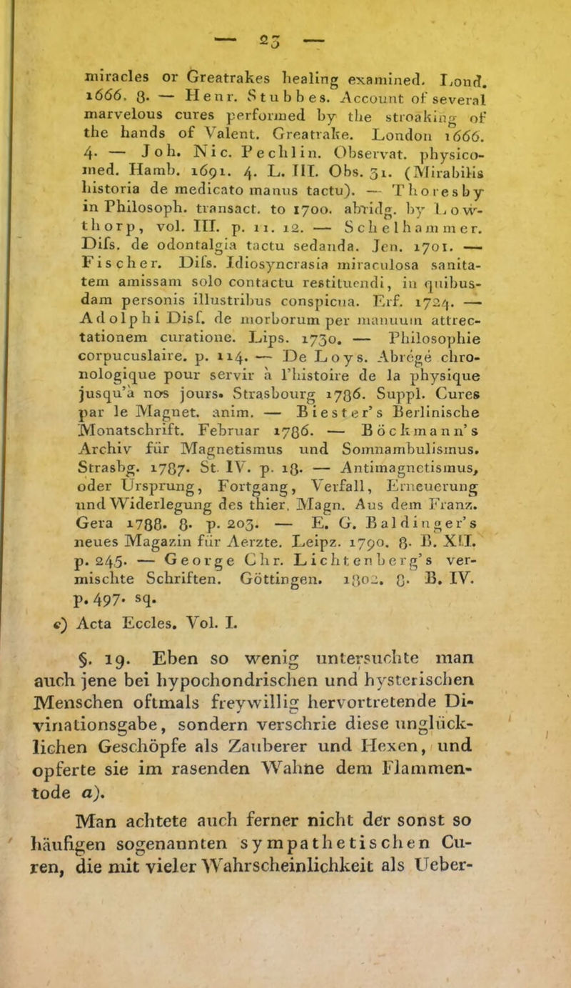 miracles or Greatrakes liealing examinecl, Ijond. 1ÖÖ6. 3. — Henr, Stubbes. Account oF several marvelous eures perfonued hy the stroaking oF the hands of Valent. Greatrake. London 1666. 4* — Job. Nie. Peelilln. Observat. pbysico- ined. Hamb. 1Ö91. 4. L. TII. Obs. 31. (Mirabilis bistoria de medlcato manus taetu). — Tboiesby in Philosoph, transact. to 1700. ab^idg. by liOw- tborp, vol. ITT. p. 11. 12. — S c b e l h a jii m er. Difs. de odontalgla tactu sedanda. Jen. xyoi. — Fischer, üils. Idiosyncrasia niiraculosa sanita- tem amissani solo contactu restituendi, in qnibus- dam personis illustriljus conspiena. Erf. 1724. —• Adolphi Disf. de inorborum per manuuin attrec- tationem cuiatione. J_,ips. 1730. — Philosophie corpucuslaire. p. 114. — De Loys. Abrege chro- nologique pour servir a l’histoire de la physique jusqu’a nos jours« .Strasbourg 1736. Suppl. Cures par le Magnet, anim. — Biester’s Berlinische Monatschrift. Februar 1736. — Böckmann’s Archiv für Magnetismus und Somnambulismus. Strasbg. i737- St. IV. p. 13» — Antimagnetismus, oder Ursprung, Fortgang, Verfall, Erneuerung und Widerlegung des thier, Magn. Aus dem Franz. Gera 1788. 8* p-203. — E. G. Baldinger’s neues Magazin für Aerzte. Leipz. 1790. 8- X!.I. p. 245* — George dir. Licht enberg’s ver- mischte Schriften. Göttingen. 1302. 3* lU. p. 497. sq. c) Acta Eccles. Vol. I. §. 19. Eben so wenig untersuchte man auch jene bei hypochondrischen und hysterischen Menschen oftmals frevvvillis hervortretende Di- vinadonsgabe, sondern verschrie diese unglück- lichen Geschöpfe als Zauberer und PIexen,/und opferte sie im rasenden Wahne dem Flammen- tode a). Man achtete auch ferner nicht der sonst so häiihgen sogenannten sympathetischen Cir- ren, die mit vieler Wahrscheinlichkeit als Ueber-