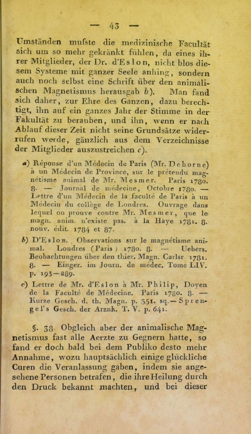 Umständen miifste die medizinische Facultät sich um so mehr gekränkt fühlen, da eines ih- rer Mitglieder, der Dr. d’Eslon, nicht blos die- sem Systeme mit ganzer Seele anhing, sondern auch noch selbst eine Schrift über den animali- schen Magnetismus herausgab b). Man fand sich daher, zur Ehr« des Ganzen, dazu berech- tigt, ihn auf ein ganzes Jahr der Stimme in der Fakultät zu berauben, und ihn, wenn er nach Ablauf dieser Zeit nicht seine Grundsätze wider- rufen werde, gänzlich aus dem A^erzeichnisse der Mitglieder auszustreichen c). «) Reponse d’un Merlecin de Paris (Mr. D e h o r n e) ä un Medecin de Province, sur le pretendu mag- netisme animal de Mr. Mesmer, Paris ijßo. ß. — Journal de medecine, Octobre l7ßo, — IjPttre d’un Medecin de la faculte de Paris a un Medecin du College de Londres. Ouvrage dans lequel on prouve contre Mr. Mesmer, que le n)agn. anim. n’existe pas. a la Haye i7ßi. ß, nouv. edit. I7ß4 et QJ. h) D’Eslon, , Observations sur le inagnetisme ani- mal. Londres (Paris } 1780. ß. — Uebers. Beobachtungen über den tbier. Magn. Carlsr 1781. ß. — Eiliger, im Journ. de medec. Tome LIV^. p. 193 — 289- c) Lettre de Mr. d’Eslon ä Mr. Philip, Doyen de la Faculte de Medecine. Paris 1780. ß. — Kurze Gesch, d. th. Magn. p, 3,51. sq.—Spren- ge l’s Gesch. der Arznk. T. V. p. 641. §. 33. Obgleich aber der animalische Mag- netismus fast alle Aerzte zu Gegnern hatte, so .fand er doch bald bei dem Publiko desto mehr Annahme, wozu hauptsächlich einige glückliche Curen die Veranlassung gaben, indem sie ange- sehene Personen betrafen, die ihre Heilung durch den Druck bekannt machten, und bei dieser