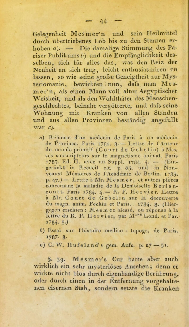 Gelegenheit Mesmer’n und sein Heilmittel durch übertriebenes Lob bis zu den Sternen er- hoben n). — Die damalige Stimmung des Pa- riser Publikums h) und die Empfänglichkeit des- selben, sich für alles das, ^yas den Reiz der Neuheit an sich trug, leicht enthusiasmiren zu lassen, so wie seine grofse Geneigtheit zur Mys- teriomanie, bewirkten nun, dafs man Mes- mer’n, als einen Mann voll alter Aegyptischer Weisheit, und als den Wohlthäter des Menschen- geschlechtes, beinahe vergötterte, und dafs seine Wohnung mit Kranken von allen Ständen und aus allen Provinzen beständig angefüllt war c). a) Reponse d’un medecin de Paris ä un medecin de Province. Paris i702. 8*—Lettre de l’Auteur du nionde primitif (Court de Gebelin) ä Mss, ses souscripteurs sur le magnetisme animal. Paris 17Ö3. Ed. II. avec un Suppl. 1784* 4* — (Ein- gerücktj in Recueil cit. p. 65. und in Nou- veaux'i Memoires de l’Academie de Berlin. 1783. p. 47.) — Lettre a Mr. Mesmer, et autres pieces concernant la maladie de la Denioiselle Berlan- court. Paris i784* 4*— R* P* Herv^ier. Lettre ä Mr. Court de Gebelin sur la decouverte du inagn. anim. Peckin et Paris. i784- 8* (Hier- gegen erschien : Me sin er blesse, ou reponse ä la lettre du R. P. Her vier, par M***^ Lond. et Par. 1784- 80 h) Essai sur l’histoire medico - toposr. de Paris. 1787. 8- c) C. W. Hufeland’s gern. Aufs. p. £7— §. 39. Mesmer’s Cur hatte aber auch wirklich ein sehr mysteriöses Ansehen; denn er wirkte nicht blos durch eigenhändige Berührung, oder durch einen in der Entfernung vorgehalte- nen eisernen Stab, sondern setzte die Kranken