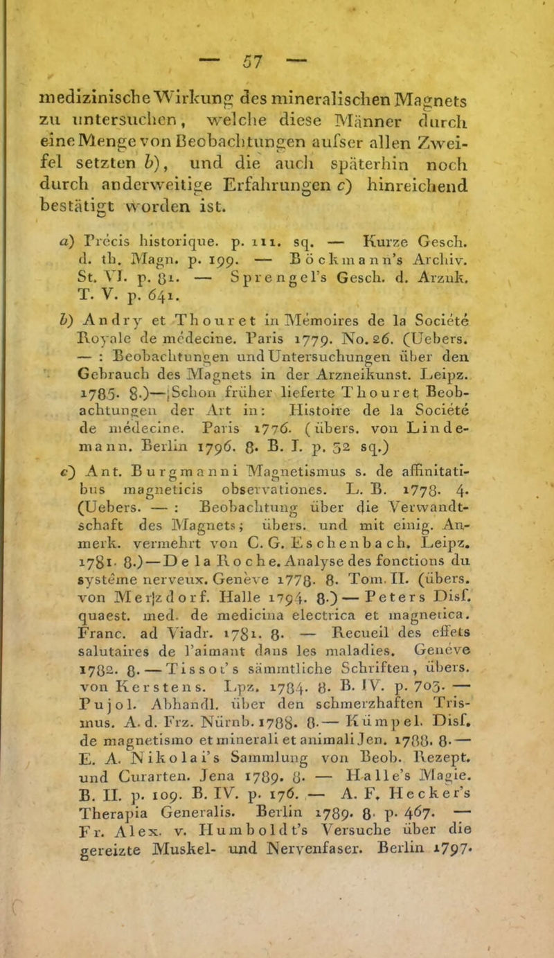 medizinische■Wirkuno; des mineralischen Magnets zu untersuchen, welche diese Männer durch eineMenge von ßeobachtungen aufser allen Zwei- fel setzten h), und die aucli späterhin noch durch anderweitige Erfahrungen c') hinreichend bestätigt worden ist. a) Precis historique. p. m. sq. — Kurze Gesch. (1. th. Magn. p. 199. — Böckmann’s Archiv. St. VI. p. — SprengcTs Gesch. d. Arziik. T. V. p. 641. h) An dry et Thouret in Memoires de la Societe Koyalc de mcdecine. Paris 1779. No. 26. (Uebers. — ; Beohachtun'oen und Untersuchungen über den Gebrauch des Magnets in der Arzneikunst. Ueipz. 1785- 80—jSchon früher lieferte Thouret Beob- achtungen der Art in: Histoire de la Societe de niedecine. Paris i77Ö. (übers, von Linde- mann. Berlin 179Ö. ß. B. T. p. 52 sq.) c) Ant. Burgmanni Magnetismus s. de afHnitati- bus magneticis observationes. L. B. x778* 4* (Uebers. — : Beobachtung über die Verwandt- schaft des Magnets; übers, und mit einig. An- merk. vermehrt von C. G. L s ch e n b a c h. Leipz. 1781. ß.) — De 1 a Roche. Analyse des fonctions du Systeme nerveux. Geneve i77Q- 8> Tom. II. (übers, von Meijzdorf. Halle 1794. 80—Peters Disf. quaest. med. de medicina electrica et magnetica. Franc, ad Viadr. »78i- 8* — Recueil des effets salutaires de rairaant dans les maladies. Geneve 1782. 8* — Tissot’s sämmtliche Schriften, übers, von Kerstens. I.pz. i704‘ 8- b* P- 7o3- — Pujol. Abhandl. über den schmerzhaften Tris- mus. A. d. Frz. Nürnb. 1788. 0-— Kümpel. Disf, de magnetlsmo et minerali et animali Jen. 1788. 8- — E. A. Nikolai’s Sammlung von Beob. Rezept, und Curarten. Jena 1789. 8- — Halle’s Magie. B. II. p. 109. B. IV. p. 176. — A. F, Hecker’s Therapia Generalis. Berlin 1789- 8- P- 4Ö7* — Fr. Alex. v. Ilumboldt’s Versuche über die gereizte Muskel- und Nervenfaser. Berlin i797*