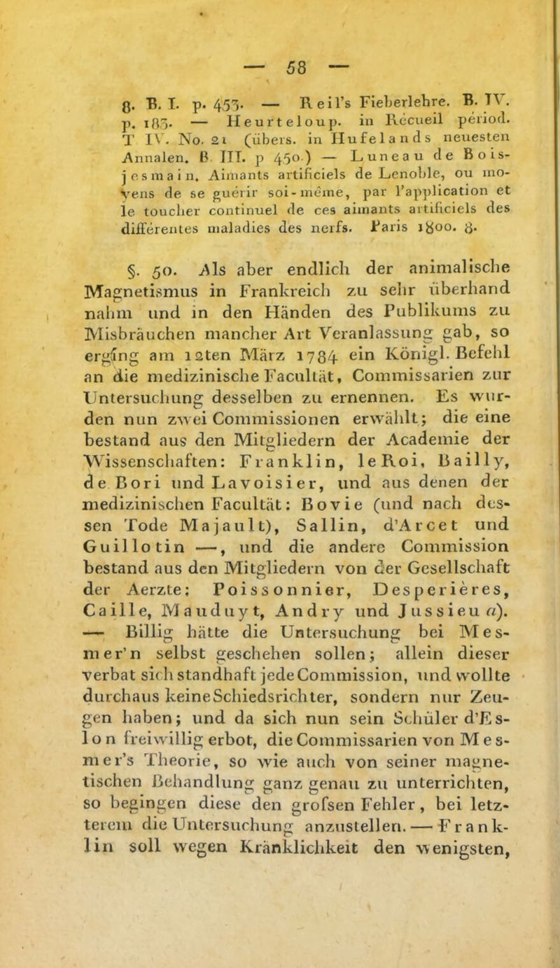 ß. R. I. p. 455. — R e i l’s Fieberlehre. B. TV. p. ißo- — Heurteloup. in Recueil period. T IV. No. 21 (übers, in Hufelands neuesten Annalen. B ITT. p 450) — Luneau de Bois- j OS in a in. Ainiants artificiels de JLenoble, ou mo- Vens de se guerir soi-meine, par Tapplication et ie touclier continuel de ces aiinants artificiels des differenies maladies des nerfs. Baris ißoo. ß. §. 50. Als aber endlich der animalische Magnetismus in Frankreich zu sehr überhand nahm und in den Händen des Publikums zu ÜVIisbräuchen mancher Art Veranlassung gab, so erging am laten März 1734 ein König!. Befehl an die medizinische Facultät, Commissarien zur llntersucluing desselben zu ernennen. Es wur- den nun zwei Commissionen erwählt; die eine bestand aus den Mitgliedern der Academie der Wissenschaften: Franklin, leRoi, Bail ly, de Bori und La voisi er, und aus denen der medizinischen Facultät: Bovie (und nach des- sen Tode Maja ult), Sallin, d’Arcet und Guillotin —, und die andere Commission bestand aus den Mitgliedern von der Gesellschaft der Aerzte; Poissonnier, Desperieres, C a i 11 e, M a u d u y t, A n d r y und J u s s i e u «). — Billig hätte die Untersuchung bei Mes- iner’n selbst geschehen sollen; allein dieser verbat sich standhaft jedeCommission, und wollte • durchaus keineSchiedsrichter, sondern nur Zeu- gen haben; und da sich nun sein Schüler d’Es- 1 o n freiwillig erbot, die Commissarien von M e s- mer’s Theorie, so wie auch von seiner magne- tischen Behandlung ganz genau zu unterrichten, so begingen diese den grofsen Fehler, bei letz- terem die Untersuchung anzustellen. — Frank- lin soll wegen Kränklichkeit den wenigsten,