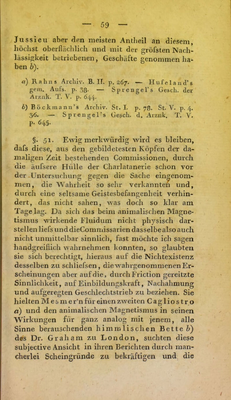 Jussieu aber flen meisten Antbeil an diesem, höchst oberflächlich und mit der gröfsten Nach- lässigkeit betriebenen, Geschäfte genommen ha- ben b). a) Ra.hns Archiv. B. IL p. 267. — Hufeland’s gern. Aufs. p. 38- — Sprengel’s Gesch. der Arznk. T. V. p. Ö44- I i) B ö ckraa nn’s Archiv. St. I. p. 78. St. V. p. 4. 56. — Sprengel’s Geßch. d. Arznk. T. V. p. 645* §. 51. Ewig merkwürdig wird es bleiben, dafs diese, aus den gebildetesten Köpfen der da- maligen Zeit bestehenden Commissionen, durch die äufsere Hülle der Charlatanerie schon vor der-Untersuchung gegen die Sache eingenom- men, die Wahrheit so sehr verkannten und, durch eine seltsame Geistesbefangenheit verhin- dert, das nicht sahen, was doch so klar am Tage lag. Da sich das beim animalischen Magne- tismus wirkende Fluidum nicht physisch dar- stellen liefs und dieCommissarien dasselbe also auch nicht unmittelbar sinnlich, fast möchte ich sagen handgreiflich wahrnehmen konnten, so glaubten sie sich berechtigt, hieraus auf die Nichtexistenz desselben zu schliefsen, die wahrgenomnienenEr- scheinungen aber auf die, durch Friction gereitzte Sinnlichkeit, auf Einbildungskraft, Nachahmung und aufgeregten Geschlechtstrieb zu beziehen. Sie hielten M e s m e r’n für einen zweiten Cagliost r o a) und den animalischen Magnetismus in seinen Wirkungen für ganz analog mit jenem, alle Sinne berauschenden himmlischen Bette 5) des Dr. Graham zu London, suchten diese subjective Ansicht in ihren Berichten durch man- cherlei Scheingründe zu bekräftigen und, die