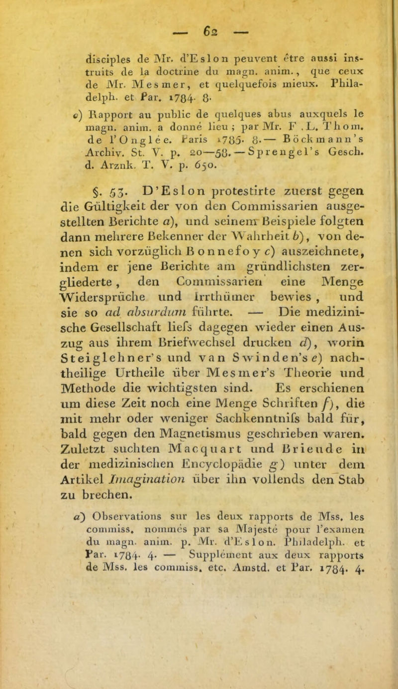 $2 disciples de Mr. d’Eslon peuvent etre aussi ins- truits de la doctrine du niagn. anim., que ceux ' de Mr. Mesmer, et quelquefois mieux. Phila- delph. et Par. i784- 8- c) Rapport au public de quelques abus auxquels le magn. anim. a donne lieu ; par Mr. F ,L. Tliom. de rOnglee. Faris >785* 8-— Böckmann’s Archiv. St. V. p. 2.0—58. — Spreugel’s Gesch. d. Arznk. T. V. p. 650. §. 55. D’Eslon protestirte zuerst gegen die Gültigkeit der von den Commissarien ausge- stellten j3erichte a), und scinenr Beispiele folgten dann mehrere Bekenner der Wahrheit 6), von de- nen sich vorzüglich B onnefoy c) auszeichnete, indem er jene Berichte am gründlichsten zer- gliederte , den Commissarien eine Menge Widersprüche und irrthümer bewies , und sie so ad ahsurdian führte. — Die medizini- sche Gesellschaft liefs dagegen wieder einen Aus- zug aus ihrem Briefwechsel drucken d), worin Steiglehner’s und van Swinden’se) nach- theilige Urtheile über Mesmer’s Theorie und Methode die wichtigsten sind. Es erschienen um diese Zeit noch eine Menge Schriften/), die mit mehr oder weniger Sachkenntnifs bald für, bald gegen den Magnetismus geschrieben waren. Zuletzt suchten Macquart und Brieude in der medizinisclien Encyclopädie g) tinter dem Artikel Imagination über ihn vollends den Stab zu brechen. a) Observatlons sur les deux rapports de Mss. les commlss, nommes par sa Majeste pour Texamen du magn. anim. p. Mr. d’Eslon. Philadelpli. et Par. 1784- 4* — Supplement aux deux rapports de Mss. les commlss. etc. Amstd. et Par. 1734. 4.