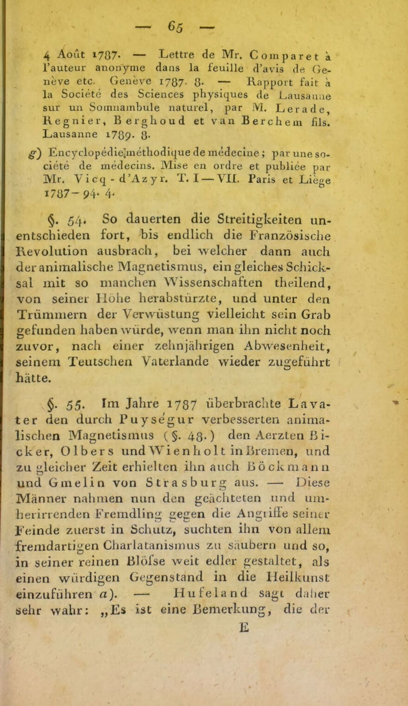 G5 4 Aout 1787* — Lettre de Mr. Comparet a l’auteur anonyme da ns la feuille d’avis de Ge- neve etc. Geneve 1787. 8- — Rapport fait a la Societe des Sciences physiques de Lausanne sur un Somnambule naturel, par M. Lerade, Regnier, Berghoud et van Berchem fils. Lausanne i789- 8- jg) Encyclopedieimetbodique de medeciue ; par une so- ciete de medecins. Mise en ordre et publiee par Mr. Vicq-d’Azyr. T. I — VII. Paris et Liege 1787- 94- 4* 54. So dauerten die Streitigkeiten un- entschieden fort, bis endlich die Französische Revolution aiisbrach, bei welcher dann auch der animalische Magnetismus, ein gleiches Scliick- sal mit so manchen Wissenschaften theilend, von seiner Hohe herabstürzte, und unter den Trümmern der Verwüstung vielleicht sein Grab gefunden haben würde, wenn man ihn nicht noch zuvor, nach einer zehnjährigen Abwesenheit, seinem Teutschen Vaterlande wieder zu2:eführt / hätte. 55. Im Jahre 1737 überbrachte Lava- ter den durch Puysegur verbesserten anima- lischen Magnetismus ( §. 43.) den Aerzten ß i- cker, Olbers und W i e n h o 11 in Bremen, und zu Meicher Zeit erhielten ihn auch Böckniann 0 und Ginelin von Strasburg aus. — Diese Männer nahmen nun den geächteten und um- herinenden Fremdling gegen die Angiilfe seiner Feinde zuerst in Schutz, suchten ihn von allem fremdartigen Charlatanisinus zu säubern und so, in seiner reinen ßlöfse weit edler gestaltet, als einen würdigen Gegenstand in die lleilkunst einzuführen a). — Hufeland sagt daher sehr wahr: „Es ist eine Bemerkung, die der E