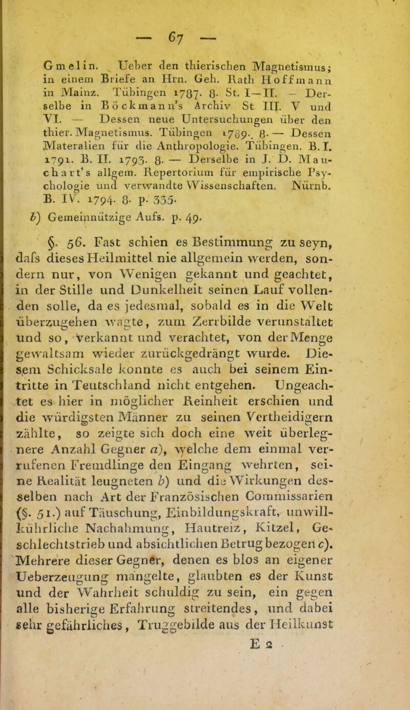 Gmelin. ^ UeLer den thierischen Magnetismus; in einem Briefe an Hin. üeh. Rath Hoffmann in Mainz. Tübingen 1787. 8- ^t. I—II. - Der- selbe in BÖckmann’s Archiv St III. V und VI. — Dessen neue Untersuchungen über den thier. Magnetismus. Tübingen »789-. 8-— Dessen Materalien für die Anthropologie. Tübingen. B.I. 1791. B. II. 1793. 8- — Derselbe in J. D. Mau- ch art’s allgem. Repertorium für empirische Psy- chologie und verwandte Wissenschaften. Nürnb. B. IV. 1794- 8- p- 335- h) Gemeinnützige Aufs. p. 49* §. 56. Fast schien es Bestimmung; zu seyn, dafs dieses Heilmittel nie allgemein werden, son- dern nur, von Wenigen gekannt und geachtet, in der Stille und Dunkelheit seinen Lauf vollen- den solle, da es jedesmal, sobald es in die Welt überzugehen wagte, zum Zerrbilde verunstaltet und so,'Verkannt und verachtet, von derMenge gewaltsam wieder zurückgedrängt wurde. Die- sem Schicksale konnte es auch bei seinem Ein- tritte in Teutschland nicht entgehen. Ungeach- tet es hier in möglicher Reinheit erschien und die würdigsten Männer zu seinen Vertheidigern zählte, so zeigte sich doch eine weit überleg- nere Anzahl Gegner n), welche dem einmal ver- rufenen Fremdlinge den Eingang wehrten, sei- ne Realität leugneten b) und die Wirkungen des- selben nach Art der Französischen Commissarien 51.) auf Täuschung, Einbildungskraft, unwill- Icührliche Nachahmung, Hautreiz, Kitzel, Ge- schlechtstrieb und absichtlichen Betrug bezogeil c). Mehrere dieser Gegner, denen es blos an eigener Ueberzeiigting mangelte, glaubten es der Kunst und der Wahrheit schuldig zu sein, ein gegen alle bisherige Erfahrung streitendes, und dabei »ehr gefährliches , Triiggebilde aus der Heilkunst E 2 .