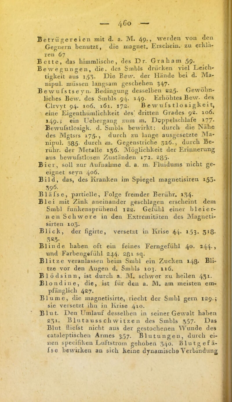 Betrügereien mit d. a. M. 49r» werden von den Gegnern benutzt, die inagnet. Erschein, zu erlüa- ren 6 7 Bette, das himmlische, des D r. Graham 5P« Bewegungen, die, <Ies Smbls drücken viel Leich- tigkeit aus 153. Die Bew. der Hände bei d. Ma- nipul. müssen langsam geschehen 547* Bewufstseyn. Bedingung desselben iJ25* Gewöhn- liches Bew. des Smbls i49* Erhöhtes Bew. des Clrvyt 94. 106. 161. 172. Bcwufstlosigkeit, eine Eigenthümllclikeit des’ dritten Grades 92. 106. 149. > eiii Uebergang zum m. Dcppelschlafe i77* Bewufstlosigk. d. Smbls bewirkt; durch die ISähe des Mgtsis 175., durch zu lange ausgesetzte Ma- nipul. 385- durch an. Gegenstriche 526., durch Be- rühr. der Metalle 13Ö. Möglichkeit der Erinnerung aus bewufstlosen Zuständen 172, 235. Bier, soll zur Aufnahme d. a. in. Fluidums nicht ge- eignet seyn 406. Bild, das, des Kranken im Spiegel magnetisireu 153* 396. Bläfse, partielle, Folge fremder Berühr. 134. Blei mit Zink aneinander geschlagen erscheint dem Smbl funkensprühend 122. Gefühl einer bleier- nen Schwere in den Extremitäten des Magneti- sirten 103. Blick, der figirte, versetzt in Krise 44- ^53- 3'ö* 32.5- Bl in de haben oft ein feines Ferngefühl 40* ^44-> und Farhengafühl 244. 231 sq. Blitze veianlassen heim Smbl ein Zucken i48- tze vor den Augen d. Smbls 103. iiö. Blödsinn, ist durch a. M, schwer zu hellen 43i- Blondine, die, ist für den a. M. am meisten em- pfänglich 427. Blume, die magnetlsirte, riecht der Smbl gern 129.; sie versetzt ihn in Krise 410. Blut. Den Umlauf desselben in seiner Gewalt haben 231. B 1 u t a u SS ch w i t ze n des Smbls .357* Das Blut {liefst nicht aus der gestochenen Wunde des cataleptlschen Armes 357. Blutungen, durch ei- nen speciflken Luftstrom gehoben 340. Blutgefä- fse bewirken an sich keine dynamischa Verbindung