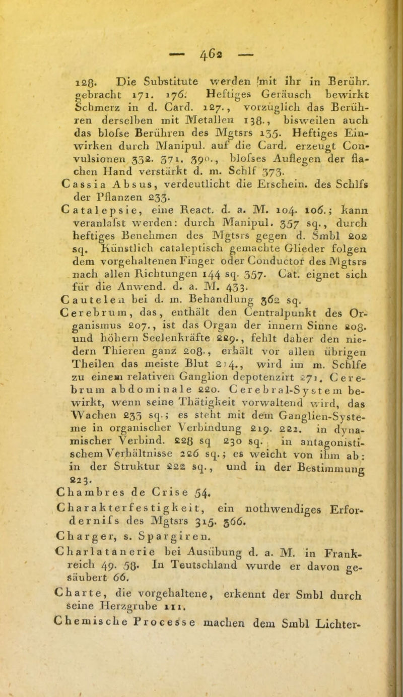 i20« Die Sub'stitute werden 'mit ihr in Berühr, gebracht 171. 176.' Heftiges Geräusch bewirkt Schmerz in d. Card. 127,, vorzüglich das Berüh- ren derselben mit Metallen 138-1 bisweilen auch das blofse Berühren des M^tsrs i35- Heftiges Ein- wirken durch Manipul. auf die Card, erzeugt Con- vulsionen 532. 371. 39‘^-i blofses Auflegen der fla- chen Hand verstärkt d. m. Schlf 373. Cassia Absus, verdeutlicht die Erschein, des Schlfs der Pflanzen 233. Catalepsie, eine React. d. a. M. 104- 106.; kann veranlafst werden: durch Manipul. 357 sq., durch heftiges Benehmen des Mgtsrs gegen d. Sinbl 2o2 sq. Künstlich cataleptisch gemachte Glieder folgen dem vorgehaltenen Finger oder Conductor des Mgtsrs nach allen Richtungen 144 sq. 337. Cat. eignet sich für die Anwend. d. a. M. 433. Cautelcxi bei d. m. Behandlung 362 sq. Cerebrum, das, enthält den Centralpunkt des Or- ganismus 207., ist das Organ der innern Sinne 208- und hÖhern Seelenkräfte 22p., fehlt daher den nie- dern Thieren ganz 208., erhält vor allen übrigen Theilen das meiste Blut 2)4., wird im m. Schlfe zu einem relativen Ganglion dcpotenzirt 271. Cere- bruin abdominale 22o. C e r e b r a 1-S y & t e m be- wirkt, wenn seine Thätigkeit vorwaltend wird, das Wachen 233 sq.; es steht mit dem Ganglien-Syste- me in organischer \ erbindung 219. 222. in dyna- mischer Verbind. 228 sq 230 sq. in antagonisti- schem Verhältnisse 22Ö sq.; es weicht von ilim ab: in der Struktur 222 sq., und in der Bestimmung 223. Chambres de Crise 54* Charakterfestigkeit, ein nothwendiges Erfor- dernifs des Mgtsrs 315. 366. C h a r g e r, s. S p a r g 1 r e n. Charlatanerie bei Ausübung d. a. M. in Frank- reich 49. 38* Teutschland wurde er davon ge- säubert 66. Charte, die vorgehaltene, erkennt der Smbl durch seine Herzorube 111. O Chemische Processe machen dem Smbl Lichter-