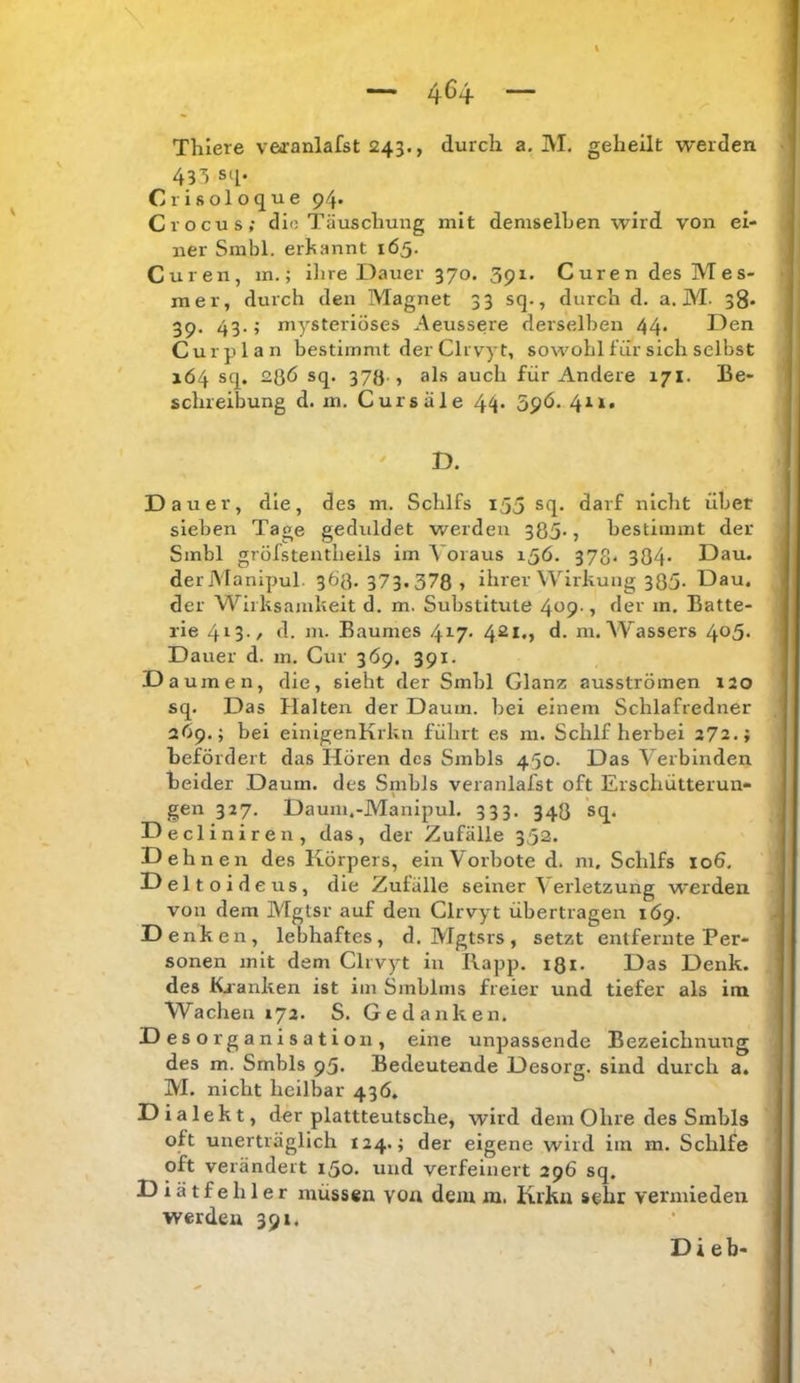 üüö \ Thiere veoranlafst 243., durch a. M, geheilt werden 433 sq. Crisoloque 94. Crocus; dio Täuschung mit demselhen wird von ei- ner Sinbl. ernannt 165. Curen, in.; ihre Dauer 370. 391. Curen des Mes- mer, durch den Magnet 33 sq., durch d. a. M. 38. 39. 43.; mysteriöses Aeussere derselben 44* Den Curplan bestimmt der Clrvyt, sowohl für sich selbst 164 sq. 28Ö sq. 37Ö-» als auch für Andere 171. Be- schreibung d. m, Cursäle 44- 5p<5. 411. ' D. Dauer, die, des m. Schlfs 155 sq. darf niclit übet sieben Tage geduldet werden 385-5 bestimmt der Smbl gröfstentlieils im Voraus 15Ö. 373. 384- Dau. derManipul 368.373.3787 ihrer Wirkung 385- Dau. der M^irksamkeit d. m. Substitute 409-, der m. Batte- rie 4*^3-/ d. m. Baumes 4^7- lu.AVassers 4o5- Dauer d. m. Gur 369. 391. D aumen, die, sieht der Smbl Glanz ausströmen 130 sq. Das Halten der Daum, bei einem Schlafredner 269.; bei einigenKrkn führt es m. Schlf herbei 272.; befördert das Hören des Smbls 450. Das A^erbinden beider Daum, des Snibls veranlafst oft Erschütterun- gen 327. Daum.-Manipul. 333. 348 sq. ecliniren, das, der Zufälle 352. ebnen des Körpers, ein Vorbote d. ni, Schlfs 106, eltoideus, die Zufälle seiner \ erletzung werden von dem Mgtsr auf den Clrvyt übertragen 1Ö9. Denken, lebhaftes, d. Mgtsrs, setzt entfernte Per- sonen mit dem Clrvyt in Rapp. 131. Das Denk, des Kjanken ist im Smblms freier und tiefer als im Wachen 172. S. Gedanken. Desorganisation, eine unpassende Bezeichnung des m. Smbls 95. Bedeutende Desorg. sind durch a. M. nicht heilbar 436. Dialekt, der plattteutsche, wird dem Ohre des Smbls oft unerträglich 124.; der eigene wird im m. Schlfe oft verändert 150. und verfeinert 296 sq. Diätfehler müssen vou dem m. Krku sehr vermieden werden 391. Dieb-