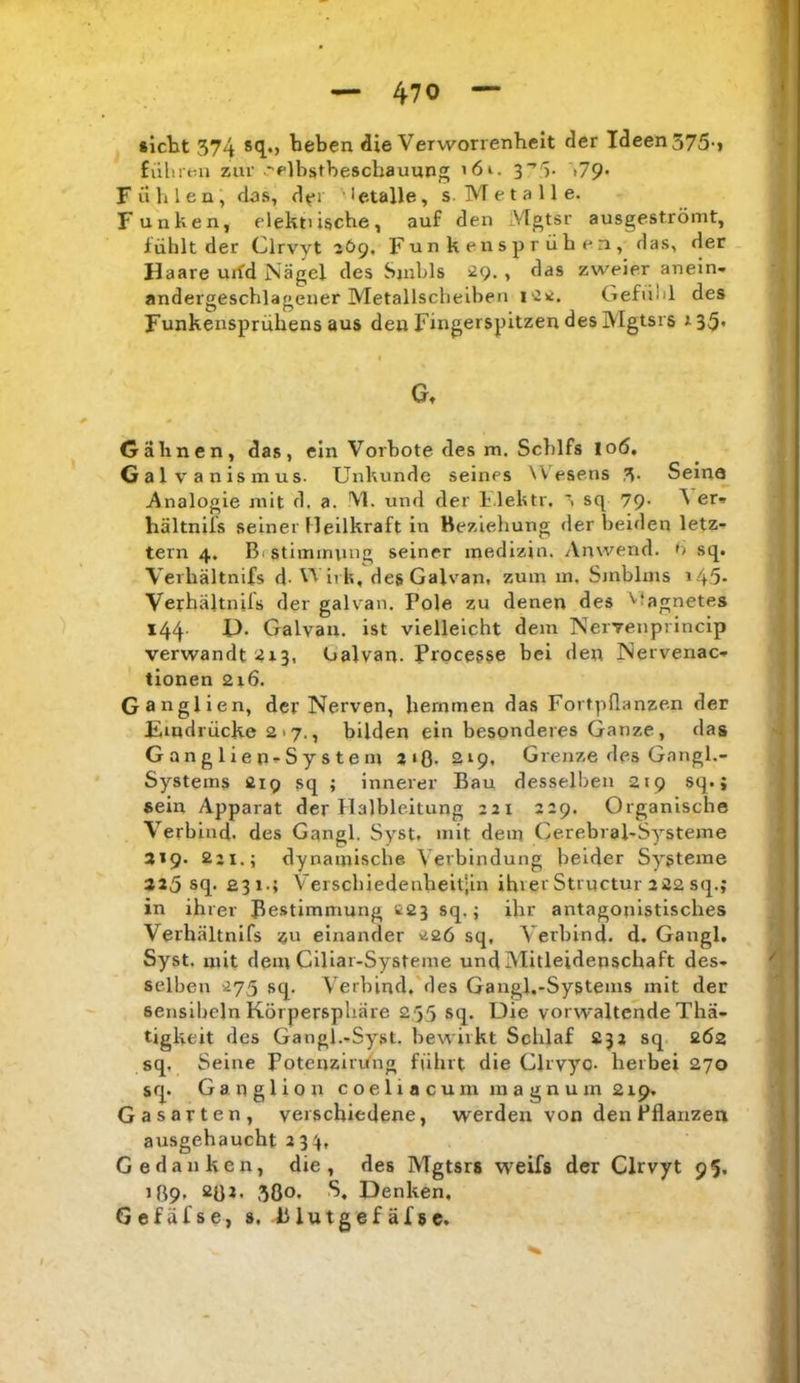 »icht 374 ^eben die Verworrenheit der Ideen 375-, führt-.n zur .elbstbeschauung ’6i. 3‘’3- >79* Fühlen, dos, d^i letalle, s-Metalle. Funken, elektiische, auf den Vlgtsr ausgeströmt, fühlt der Clrvyt 2Ö9, Funken sprühen, das, der Haare urfd Nägel des Sjubls , das zweier anein- andergeschlagener Metallscheiben i'^K. Gefühl des Funkensprühens aus den Fingerspitzen des Mgtsrs r35* Gt Gähnen, das, ein Vorbote des m. Schlfs 106, Galvanismus. Unkunde seines Wesens 3> Seina .Analogie mit d, a. Vl. und der Flektr. sq 79. Ver- hältniis seiner Heilkraft ln Beziehung der beiden letz- tem 4. Brstimmuug seiner medizin. Anwend, ü sq. Verhältnifs d- Wii h, degGalvan, zum in. Smblms i45* Verhältnifs der galvan. Pole zu denen des ’^fagnetes 144. P. Galvan. ist vielleicht dem Nervenprincip verwandt :4i3, Galvan. Proce&se bei den Nervenac- tionen 216. Ganglien, der Nerven, hemmen das Fortpflanzen der Eindrücke 2 >7., bilden ein besonderes Ganze, das Gangliep-Systeni jiß. 219, Grenze des Gangl.- Systems 219 sq ; innerer Bau desselben 219 sq. i sein Apparat der Halbleitung 221 229. Organische Verbind, des Gangl. Syst, mit dem Cerebral-Systeme 319. 221.; dynamische Verbindung beider Systeme 325 sq. 231.; Verschiedenheit'ln ihrer Strnctur 222 sq.; in ih rer Bestimmung C23 sq.; ihr antagonistisches Verh.ältnifs zu einander 226 sq. Verbind, d. Gangl. Syst, mit dem Cillar-Systeme und Mitleidenschaft des- selben 275 sq. Verbind, des Gangl.-Systems mit der sensihcln Körpersphäre 255 sq. Die vorwaltcnde Thä- tigkeit des Gangl.-Syst. bewirkt Schlaf 232 sq 262 sq, Seine Potenziriing führt die Clrvyo- herbei 270 srp Ganglion c o e 1 i a c u m m a g n u m 219. Gasarten, verschiedene, werden von den Pflanzen ausgehaucht 234, Gedanken, die, des Mgtsrs weifs der Clrvyt 95. J89, 2ß2. 3ÖO. S, Denken, Gefäfse, s, Blutgefäfsc.