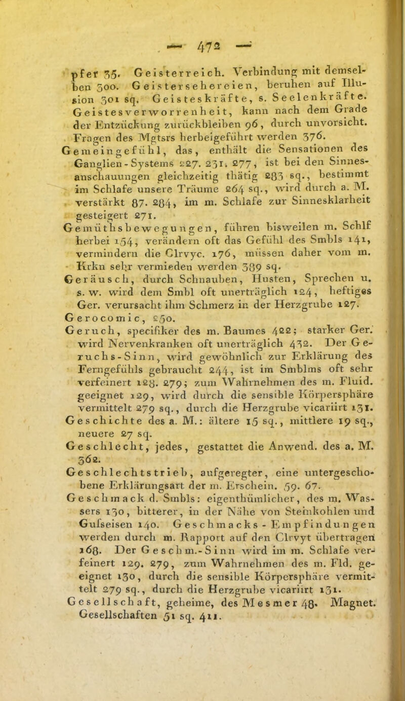 pfet 55» Gels^erreich. Verbmdungj mit demsel- ben 500. Geister Seher eien, beruhen auf Illu- sion 301 sq. Geisteskräfte, s. S e eie n kr ä f t e. Geistesverworrenheit, kann nach dem Grade der Entzückung Zurückbleiben 96, durch unvorsicht. Fragen des Mgtsrs berbeigeführt werden 5?ö. Gemeingefühl, das, enthält die Sensationen des Ganglien-Systems ^27. 23 r. 277, ist bei den Sinnes- anschauungen gleichzeitig thätlg £03 8C[»^ bestimmt im Schlafe unsere Träume 264 sq., wird durch a. INT. verstärkt 87» 2ß4, im m. Schlafe zur Sinnesklarheit gesteigert 271. Gernüthsbewegungen, führen bisweilen m. Schlf herbei i545 verändern oft das Gefühl des Smbls i4^> vermindern die Glrvyc. 176, müssen daher vom m. • Krku sehr vermieden werden 389 sq. Geräusch, durch Schnauben, Husten, Sprechen u. s. w. wird dem Smbl oft unerträglich »24, heftiges Ger. verursacht ihm Schmerz in der Herzgrube 127. Gerocomic, ^ßo. Geruch, speclflker des m. Baumes 422; starker Ger. wird Nervenkranken oft unerträglich 452. Der Ge- ruchs-Sinn, MÜrd geM’^öhnllch zur Erklärung des Ferngefühls gebraucht 244 ■> ist im Smblms oft sehr verfeinert i£8. 279; zum NV^ahrnehmen des m. Fluid, geeignet 129, wird durch die sensible Körpersphäre vermittelt 279 sq., durch die Herzgrube vlcariirt 131. Geschichte des a. M.: ältere i5 sq., mittlere 19 sq., neuere 27 sq. Geschlecht, jedes, gestattet die Anwend, des a. M. 5Ö2. Ge s chl e ch t s trieb , aufgeregter, eine untergescho- bene Erklärungsart der m. Erscbein. ß<p. 67. Geschmack d. Smbls: eigenthümlicher, des m. Was- sers 130, bitterer, in der Nähe von Steinkohlen und Gulseisen 140- Geschmacks - Empfindungen werden durch m. Rapport auf den Clrvyt übertragen 163. Der Geschm.-Sinn wird im m. Schlafe ver- feinert 129. 279, zum Wahrnehmen des m. Fld. ge- eignet 130, durch die sensible Körpersphäre vermit- telt 279 sq., durch die Herzgrul)e vicariirt i3i» Gesellschaft, geheime, des M e s m e r 48* Magnet. Gesellschaften 51 sq. 411.