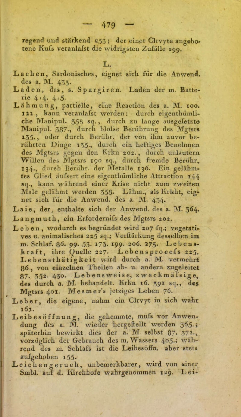 regend und stärkend 053 ; der .einer Cli vyte angebo- tene Kufs veranlafst die widrigsten Zufälle 199. L. Lachen, Sardonisches, eignet sich für die Anwend, des a. M. 433. Laden, das, s. Spargiron, Laden der m. Batte- rie 4‘4* 4‘5- Lähmung, partielle, eine Reaction des a. M. 100. 122, kann veranlafst werden: durch eigenthümli- che Mauipul. 354 sq., durch zu lange ausgefetzte Manipul. 387.» durch blofse Berührung des Mgtsrs 135.» oder durch Berühr, der von ihm zuvor be- rührten Dinge i35-, durch ein heftiges Benehmen des Mgtsrs gegen den Krkn 202., durch unlautern Willen des Mgtsrs 190 sq., durch fremde Berühr, 134., durch Berühr, der Metalle 136. Ein gelähm- tes Glied äufsert eine eigenthümliche Attraction 144 sq., kann während einer Krise nicht zum zweiten Male gelähmt werden .358* Lähm., als Krkht, eig- net sich für die Ailwend. des a M. 434* Laie, der^ enthalte sich der Anwend, des a. M. 3^4* Langmuth, ein Erfordernifs des Mgtsrs 202. Leben , wodurch es begründet wird 207 fq.; vegetati- ves u. animalisches 225 sq.; Verftärkung desselben im ro. Schlaf. ß6. 99. 53. 173. 199. 20Ö. -273. Lebens- kraft, ihre Quelle 227. Lebensprocefs 225. Lebensthätigkeit wird durch a. M. vermehrt ßö, von einzelnen Theilen ab- u. andern zugeleitet 87. 55^- 450* Lebensweise, zweckmäfsige, des durch a. M. behandelt. Krkn tö. 391 sq., des Mgtsrs 401. Mesmer’s jetziges Leben 76. Leber, die eigene, nahm ein Clrvyt in sich wahr 16.2. Leibesöffnung, die gehemmte, mufs vor Anwen- dung des a. M. wieder hergeftellt werden f späterhin bewirkt dies der a, M selbst 87* 372., vorzüglich der Gebrauch des m. Wassers 4°5.> wäh- rend des m. Schlafs ist die Leibesöffn. aber stets aufgehoben i55- Leichengeruch, unbeinerkbarer, wird von einer Smbl. auf d. Kirchhofe vyahrgenommen 129. Lei*