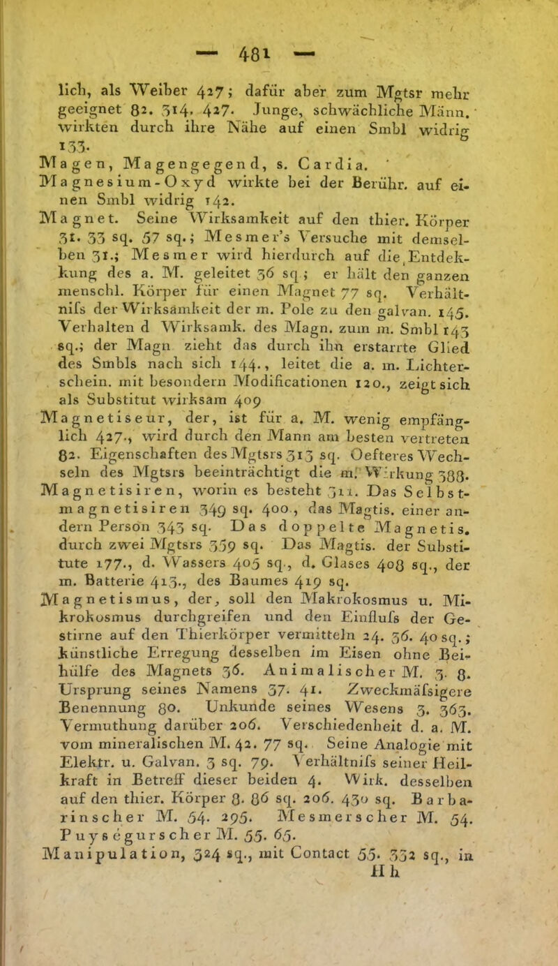 licli, als Weiter 4^7» dafür aber zum Mgtsr melir geeignet 82. 5i4» 427- Junge, schwächliche Mann. • wirkten durch ihre Nähe auf einen Smbl widriir 155. ^ Magen, Magengegend, s. Cardia. ' Magnesium-Oxyd wirkte bei der Berühr, auf ei- nen Smbl widrig T42. Magnet. Seine Wirksamkeit auf den thier. Körper 53 sq. 57 sq.; Mesmer’s Versuche mit demsel- ben 31.; Mesmer wird hierdurch auf die,Entdek- kung des a. M. geleitet 5Ö sq ; er hält den ganzen menschl. Körper für einen Magnet 77 sq. Verhäit- nifs der Wirksämheit der m. Pole zu den galran. 145. Verhalten d Wirksamk. des Magn. zum m. Smbl 143 sq.; der Magn zieht das durch ihn erstarrte Glied des Smbls nach sicli i44*» leitet die a. m. Inchter- schein. mit besondern Modificationen 120., zeigt sich als Substitut wirksam 409 Magnetiseur, der, ist für a. M. wenig empfäng- lich 427-» wird durch den Mann am besten vertreten 82. Eigenschaften des Mgtsrs 313 sq. Oefteres Wech- seln des Mgtsrs beeinträchtigt die m.' Wirkung 380* Magnetisiren, worin es besteht jrr. Das Selbst- magnetisiren 349 sq. 400 , das Magtis. einer an- dern Person 343 sq. Das doppelte Magnetis. durch zwei Mgtsrs 359 sq. Das Magtis. der Substi- tute 177-5 d. Wassers 405 sq., d. Glases 408 sq., der m. Batterie 423-) des Baumes 419 sq. Magnetismus, der, soll den Makrokosmus u. Mi- krokosmus durchgreifen und den Einflufs der Ge- stirne auf den Thierkörper vermitteln 24. 36. 40 sq.; künstliche Erregung desselben im Eisen ohne Bei- hülfe des Magnets 3Ö. A n i ni a 1 is ch er M. 3. 3. Ursprung seines Namens 57. 41. Zweckmäfsigere Benennung Qo. Unkunde seines Wesens 3. 365. Vermuthung darüber ao6. Verschiedenheit d. a. M. vom mineralischen M. 42. 77 sq. Seine Analogie mit Elektr. u. Galvan. 3 sq. 79. 4 erhältnifs seiner Heil- kraft in Betreff dieser beiden 4. Wirk, desselben auf den thier. Körper 8- 8ü sq. 206. 430 sq. Barba- rinscher M. 54- 295. Mesmer sc her M. 54. Puyscgurscher M. 55- Ü5- Manipulation, 324 sq., mit Contact 5,5. 352 sq. in II h