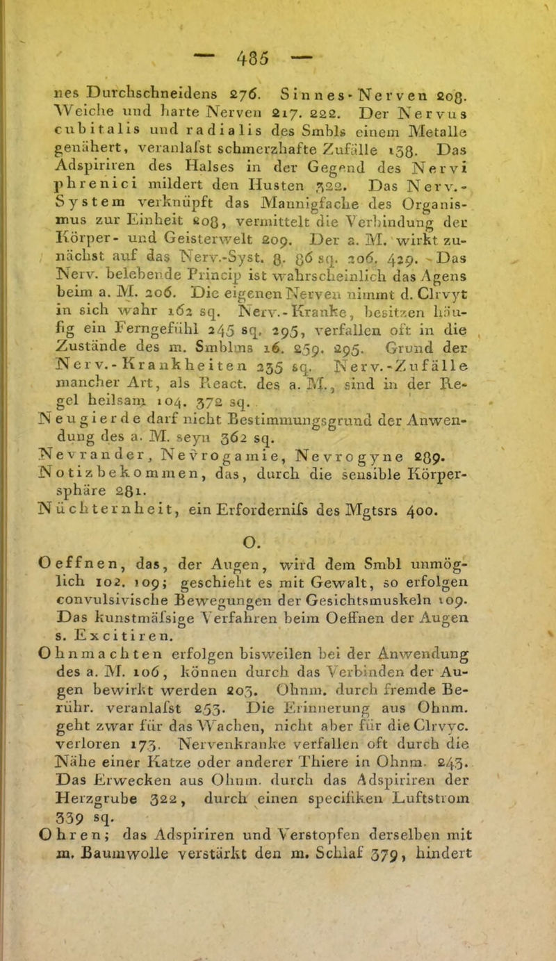 lies Durchschneidens 27Ö. S i n n e s • Ne r v en 203. Weiche und harte Nerven 217, 222. Der Nervus cuhitalis und radialis des Smhls einem Metalle genähert, veranlalst schmerzhafte Zufälle 153. Das Adspiriren des Halses in der Gegend des Nervi phrenici mildert den Husten ^22. Das Nerv.- System verknüpft das Mannigfache des Organis- mus zur Einheit 203, vermittelt die Verliindung der Ivörper- und Geisterwelt 209. Der a. M. wirkt zu- nächst auf das Nerv.-Syst. 3. 3Ö sq. 206. 429. - Das Nerv, belehende Princip ist wahrscheinlich das Agens beim a. M. 20Ö. Die eigenen Nerven nimmt d. Clrvyt in sich wahr 162 sq. Nerv.- Kranke, besitzen häu- fig ein Ferngefühl 245 sq, 295, verfallen oft in die Zustände des m. Smblms 16. 259. 295. Grund der Nerv.-Krankheiten 255 sq. Nerv.-Zufälle mancher Art, als React. des a. M., sind in der Ke- gel heilsam lo^^. 372 sq. Neugierde darf nicht Bestimmungsgrund der Anwen- dung des a. M. seyn 362 sq. Nevr ander, Nevrogarnie, Nevrogyne 209* Notiz bek ommen, das, durch die sensible Körper- sphäre 281. Nüchternheit, ein Erfordernifs des Mgtsrs 400* O. Oeffnen, das, der Augen, wird dem Smbl unmög- lich 102. 109; geschieht es mit Gewalt, so erfolgen convulsivische Bewegungen der Gesichtsmuskeln 109. Das kunstmäfsige Verfahren beim Oeffnen der Augen s. E X c i t i r e n. Ohnmächten erfolgen bisweilen bei der Anwendung des a. jM. loö, können durch das Verbinden der Au- gen bewirkt werden 203. Ohmn, durch fremde Be- rühr. veranlafst 253. Die Erinnerung aus Ohnm. geht zwar für das Wachen, nicht aller für dieClrvyc. verloren 173. Nervenkranke verfallen oft durch die Nähe einer Katze oder anderer Thiere in Ohnm. 243. Das Erwecken aus Ohnm. durch das Adspiriren der Herzgrube 322, durch einen specilikeu Luftstrom 339 sq- _ Ohren; das Adspiriren und Verstopfen derselben mit m. Baumwolle verstärkt den m. Schlaf 379, hindert