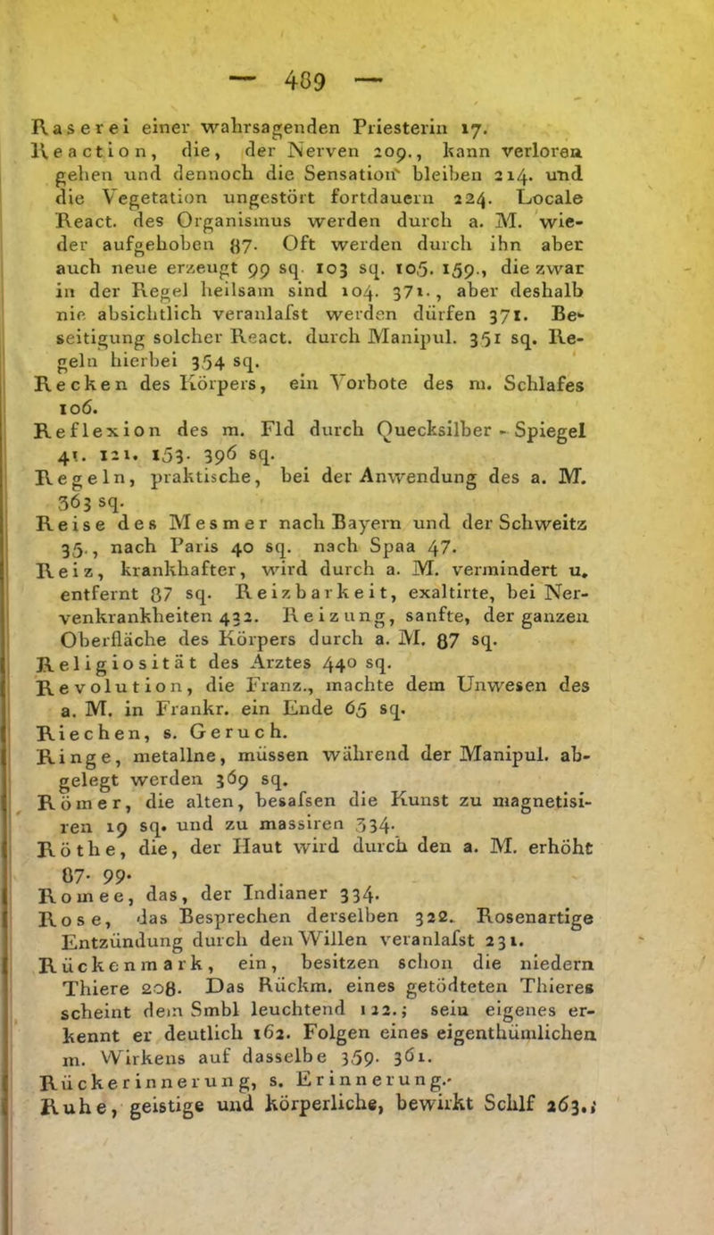 Raserei einer wahrsagenden Priesterin 17. Reaction, die, der Nerven 209., kann verlöre» gehen und dennoch die Sensation bleiben 214* und die Vegetation ungestört fortdauern 224. Locale React. des Organismus werden durch a. M. wie- der aufgehoben ()7. Oft werden durch ihn aber auch neue erzeugt 99 sq. 103 sq. 10,5. I59-, diezwar in der Regel heilsam sind 104. 37i-, aber deshalb nie absichtlich veranlafst werden dürfen 371. Be* seitigung solcher React. durch Manipul. 351 sq. Re- geln hierbei 354 sq. ' Recken des Körpers, ein Vorbote des ni. Schlafes 106. Reflexion des m. Fld durch Quecksilber - Spiegel 4». 121. i53- 39Ö sq* Regeln, praktische, bei der Anwendung des a. M. 363 sq. Reise des Mesmer nach Bayern und der Schweitz 35., nach Paris 40 sq. nach Spaa 47. Reiz, krankhafter, wird durch a. M. vermindert u. entfernt 87 sq. Reizbarkeit, exaltirte, bei Ner- venkrankheiten 432. Reizung, sanfte, der ganzen Oberfläche des Körpers durch a. M. QJ sq. Religiosität des Arztes 440 sq. I Revol ution, die Franz., machte dem Unwesen des j a. M. in Frankr. ein Ende 65 sq. I Riechen, s. Geruch. j Ringe, metallne, müssen während der Manipul. ab- gelegt werden 3Ö9 sq. Römer, die alten, hesafsen die Kunst zu magnetisi- ren 19 sq. und zu massiren 334. j Röthe, die, der Haut wird durch den a. M, erhöht Ö7- 99- Romee, das, der Indianer 334. Rose, das Besprechen derselben 322. Rosenartige Entzündung durch den Willen veranlafst 231. Rückenmark, ein, besitzen schon die niedern Thiere 208. Das Rückm. eines getödteten Thieres scheint dem Smbl leuchtend 122.; sein eigenes er- kennt er deutlich 162. Folgen eines eigenthümlichen m. Wirkens auf dasselbe 359- 3Öi. Rückerinnerung, s. Erinnerung.» Ruhe, geistige und körperliche, bewirkt Schlf 163,,'