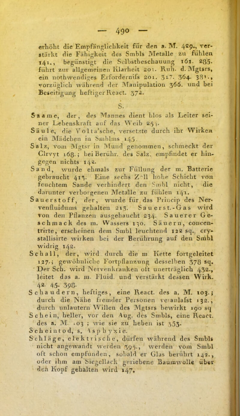 erhöht die Empfänglichkeit für den a. M. 4®9*> fct- stärkt die Fähigkeit des Smbls Metalle zu fühlen 141., begünstigt die Selbstbeschauung lös. 28.'5» führt zur allgemeinen Klarheit 20i. Ruh. d. Mgtsrs, ein nothwendiges Erfordernils 201. 3Ö4. 38’-t vorzüglich während der Manipulation ‘^66. und bei Beseitigung heftiger React. 372. S. S a a m e, der, des Mannes dient blos als Leiter sei- ner Lebenskraft auf das Weib 25». Säule, die V^olta’sche, versetzte durch ihr Wirken ein Mädchen in Smblnis ^45 Salz, vom Mgtsr in Mund genommen, schmeckt der Clrvyt löß.; bei Berühr, des Salz, empfindet er hin- gegen nichts i4'i- Sand, wurde ehmals zur Füllung der m. Batterie gebraucht 413. Eine sechs Z^ll linhe Schicht von feuchtem Sande verhindert den Smbl nicht, die darunter verborgenen Metalle zu fühlen 141. Sauerstoff, der, wurde für, das T’riucip des Ner- venfluidums gehalten 213. Sau erst.-Gas wird von den Pflanzen ausgehaucht 234. Sauerer Ge- schmack des m. Wassers 130. Säuern, concen- trirte, erscheinen dem Smbl leuchtend 122 sq., cry- stallisirte wirken bei der Berührung auf den Snibl widrig 142. Schall, der, wird durch die ni Kette fortgeleitet 127.; gewöhnliche Foitpflanzung desselben 370 Sfl» Der Sch. wird Nervenkranken oft unerträglich 432-» leitet das a. m. Fluid, und verstärkt dessen Wirk. 42 45- 390- Schaudern, heftiges, eine React. des a. M. »03.; durch die Nähe fiemder Personen veianlafst 132., durch unlautern Willen des Mgtsrs bewirkt 190 sq Schein, heller, vor den Aug. des Smbls, eine React. des a. M *03 ; wie sie zu heben ist 353- Scheintod, s. As]>byxie. Schläge, elektrische, dürfen wälirend des Smbls nicht angewandt werden 39^., werden vom Smbl oft schon empfunden, sobald er Glas berührt 142., oder ihm am Siegellack geriebene Baumwolle über den Kopf gehalten wird 147,
