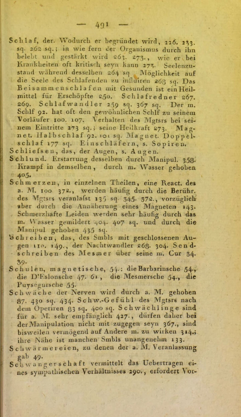 |l Scilla f, der. Wodurch er begründet wird, 226. 2^5. sq. 2Ö2 sq.; in wie fern der Organismus durch ihn belebt und gestärkt wird 2Ö3. 273., wie er bei Krankheiten oft kritisrh seyn kann 273. Seelenzu- I stand während desselben 2Ö4 sq Möglichkeit auf die Seele des Schlafenden zu influiren 2Ö0 sq. Das B e I s am m e n s c h 1 a f e n mit Gesunden ist ein Heil- mittel für Erschöpfte 250. S cli 1 a f r e d n e r 267. 2Ö9. Schlafwandler 2/59 sq. 367 sq. Der m. Schlf 92. hat oft d en gewölinlichen Schlf zu seinem Vorläufer 100. 107. \ erhalten des Mgtsrs bei sei- nem Eintritte 273 sq.; seine Heilkraft 273. Mag- net. Halbschlaf 92. loi sq. IMagaet. Doppel- schlaf 177 sq. Einschläfern, s. Sopiren. Schliefsen, das, der Augen, s. Augen. Schlund. Erstarrung desselben durch Manipul. 353. Krampf in demselben , durch m. Wasser gehoben 405. Schmerzen, in einzelnen Theilen, eine React. des a. M. 100 372., werden häufig durch die Berühr, des Mgtsrs veranlafst 133 sq. 345. 372., vorzüglicli aber durch die Annäherung eines Magneten 143. Schmerzhafte Leiden werden sehr häufig durch das O m. VVasser gemildert ^(04. 407 sq. und durch die Manijiul gehoben 435 sq. »Schreiben, das, des Smbls mit geschlossenen Au- gen HO. 149-, fißi' Nachtwandler fiöß. 304* Send- schreiben des Mesmer über seine m. Cur 34. 39* Schulen, magnetische, 5h* die Barbarinsche 54*» die D’Kslonsclie 47* , die Mesmersche 54., die Puysegursclie 5'5- Schwäche der Nerven wird durch a. M. gehoben ß7. 430 sq. 434. Schw.-Gefühl des Mgtsrs nach dem Operiren 33 sq. 400 sq. Schwächlinge sind für a. :Vf. sehr empfänglich 427., dürfen daher bei der Manipulation nicht mit zugegen seyn 367., sind bisweilen vermögend auf Andere m. zu wirken 314.; I ihre Nähe ist manchen Smbls unangenehm 133. i S c Ir wä r m e r e ie n, zu denen der a. M. Veranlassung ! gab 49. i Schwangerschaft vermittelt das Uebertragen ei- nes sympathischen Verhältnisses 290., erfordert Vor-