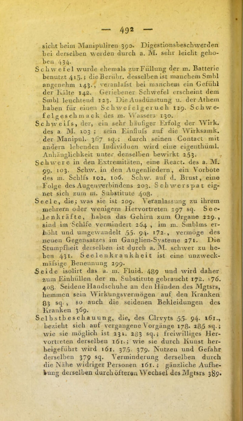 siclit Lelm Manipuliren 390. DigestionsLeschwerden Lei clerselLen weiden durch a. M. sehr leicht geho- Lea 434- Schwefel wurde ehemals zur Füllung der m. Batterie benutzt 413.; dieBerüLr. desselben ist manchem SmLl angenehm 143., v'eranlalst bei manchem ein Gefühl der Itiilte 142. Geriebener Schwefel erscheint dem Smbl leuchtend 123. Die Ausdünstung u. derAthem Laben für einen Schwefelgeruch 129. Schwe- felgeschmack des in. Wassers 130. Schweifs, der, ein sehr häufiger F.rfolg der 'Wirk, des a M. 103 ; sein Elnfluls auf die Wirksamk. der Manipül. 367 sq.; durch seinen Contact mit andern lebenden Individuen wird eine eisenthüml. Anhänglichkeit unter denselben bewürkt 253- / Schwere in den Extremitäten, eine ileact. des a. M. 99. 103. Schw. in den Augenliedern, ein Vorbote des m. Schlfs 102. 106. Schw. auf d. Brust, eine Folge des Augeiu’^rbindens 203. Schwerspat eig- net sich zum m. Substitute 4*^8' Seele, diej was sie ist 209. Veranlassung zu ihrem mehrern oder wenigem llervortreten 297 sq. S e e- Jenkräfte, haben das Gehirn zum Organe 229., sind im Schlfe vermindert 2Ö4 , im m. Smblms er- höht und umgewandelt 55- 94* i72., vermöge des neuen Gegensatzes im Gauglien-Systeme 271. Die Stumpfheit derselben ist durch a. M. schwer zu he- ben 43 S e e 1 e n k r a uk h e i t ist eine unzweck- niäfsige Benennung 299. Seide isolirt das a. m. Fluid. 489 ^ind wird daher zum Fiinhüllen der m. Substitute gebraucht 172. 408. Seidene Handschuhe an den Händen des Mgtsrs, hemmen sein Wirkungsvermögen auf, den Kranken 03 sq. , so auch die seidenen Bekleidungen des Kranken 3Ö9, Selbstbeschauung, die, des Clrvyts 55. 94. 161., bezieht sich auf vergangene Vorgänge i/ß. 285 sq.; \yie sie möglich ist 231. 283 J freiwilliges Her- vortreten derselben 161.; wie sie durch Kunst her- beigefübrt wird 161. 375. 379. Nutzen und Gefahr derselben 379 sq. Verminderung derselben durch die Nähe widriger Personen löt. ; gänzliche Aufhe- bung derselben durch öfteren \Yechsel des Mgtsrs 389«