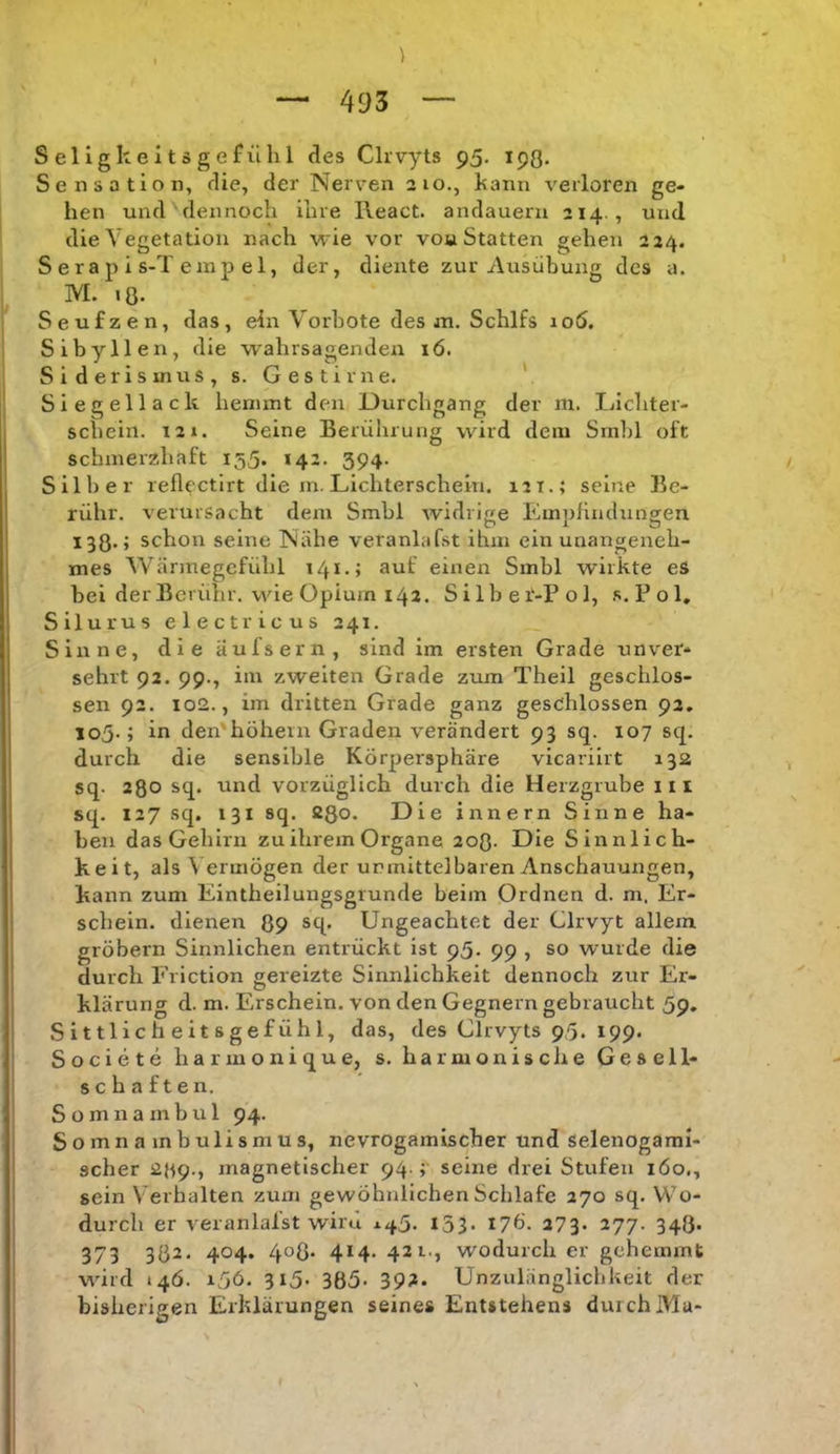 Seligkeltsgefühl des Clrvyts 95. 193. Sensation, die, der Nerven 210., hann verloren ge- hen und dennoch ihre React. andaueru 214., und die Vegetation nach ■u ie vor vou Statten gehen 224. S e r a p i s-T emp el, der, diente zur Ausübung des a. M. 18. Seufzen, das, ein Vorbote des ai. Schlfs 106. Sibyllen, die wahrsagenden 16. Siderisinus, s. Gestirne. V Siegellack hemmt den Durchgang der in. Ijichter- scheiii. 12». Seine Berührung wird dem Srnbl oft schmerzhaft 155. 142. 394. Silber reflectirt die m. Lichterschein. 121.; seine Be- rühr. verursacht dem Smbl widrige Empfindungen 138.» schon seine Nähe veranlafst ihm ein unangeneh- mes Wärmegcfühl 141.; auf einen Smbl wirkte eS bei der Berühr, wie Opium 142. Silbei'-Pol, s.Pol, Silurus electricus 241. Sinne, die aufs ern, sind im ersten Grade unver- sehrt 92. 99., im zweiten Grade zum Theil geschlos- sen 92. 102., im dritten Grade ganz geschlossen 92. io5-; in den'hohem Graden verändert 93 sq. 107 sq. durch die sensible Körpersphäre vicariirt 132 sq. 28° sq. und vorzüglich durch die Herzgrube iii sq. 127 sq. 131 sq. 28o- Die innern Sinne ha- ben das Gehirn zu ihrem Organe 2o0- Die Sinnlich- keit, als V ermögen der unmittelbaren Anschauungen, kann zum Eintheilungsgrunde beim Ordnen d. m. Er- schein. dienen 89 sq. Ungeachtet der Clrvyt allem grobem Sinnlichen entrückt ist 95. 99 , so wurde die durch Eriction gereizte Sinnlichkeit dennoch zur Er- klärung d. m. Erschein, von den Gegnern gebraucht 59, Sittlicheitsgefühl, das, des Glrvyts 95. 199. Societe harmonique, s. harmonisc he Gesell- schaften. S o m n a m b u 1 94. Somnambulismus, nevrogamischer und Selenogaml- scher 239., magnetischer 94 ;' seine drei Stufen 160., sein Verhalten zum gewöhnlichen Schlafe 270 sq. Wo- durch er veranlafst wird X45. 153. 176. 273. 277. 348. 373 3Ö2. 404. 4°ö* 414. 421., wodurch er gehemmt wird »46. 15Ö. 315. 365. 392. Unzulänglichkeit der bisherigen Erklärungen seines Entstehens durch Mu-