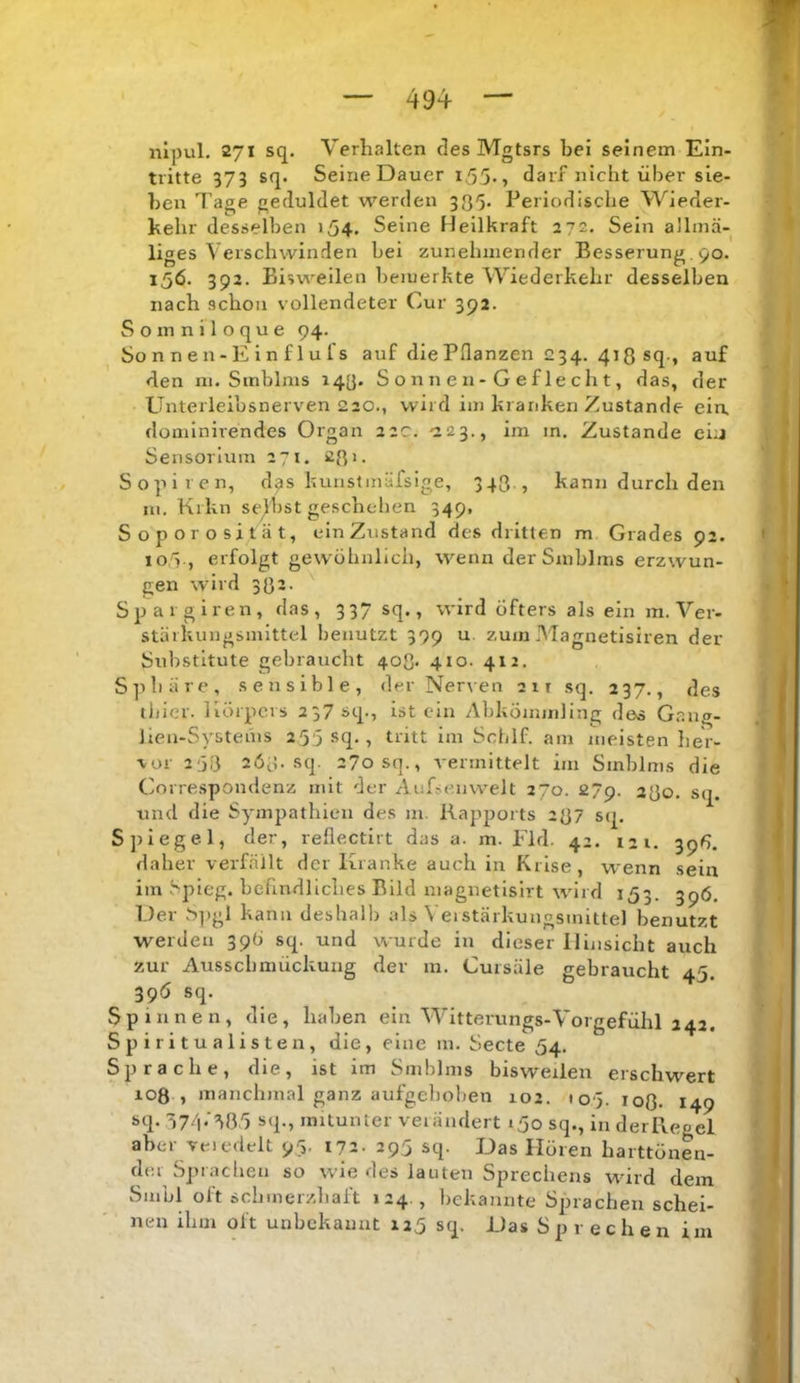 iilpul. 271 sq. Verhalten des Mgtsrs bei seinem Ein- tritte 375 sq. Seine Dauer i55., darf nicht über sie- ben Tage geduldet werden 3Q5, Periodische Wieder- kehr desselben 154. Seine Heilkraft 272. Sein allinä- liges Verschwinden bei zunehmender Besserung, 90. 156. 392. Bisweilen bemerkte Wiederkehr desselben nach schon vollendeter Cur 392. Somniloque 94. So n n e n - E i n f 1 u l's auf die Pflanzen 234. 413 sq., auf den m. Smblms 143. S o n n e n - G ef le ch t, das, der Unterleibsnerven 220., wird im kranken Zustande ein. domlnirendes Organ 22c. -223., im in. Zustande ein Sensorlum 27t. sß'- Sopiren, d^s kuiistmäfsige, 343 , kann durch den m. Krkn selbst geschehen 349, S o p o r o s i t ii t, ein Zustand des dritten m Grades 92. lo/'j., erfolgt gewöhnlich, wenn der Smblms erzwun- gen wird 332- Spargiren, das, 337 sq., wird öfters als ein m. Ver- stärkungsmittel benutzt 399 u zum Magnetisiren der Substitute gebraucht 403. 410. 412, Sphäre, sensible, der Nerven 2it sq. 237., des tlilcr. Körpers 237 sq., ist ein Abkömmling de« Gnng- Jieu-Systenis 255 sq., tritt im Scblf. am meisten her- vor 2'3i3 2Ö3. sq. 270 sq., vermittelt im Smblms die Correspondenz mit der Aufse.nvvelt 270. 27p. 230. sq. und die Sympathien des m. Rapports 237 sq. Spiegel, der, reflectirt das a. m. Fld. 42. 121. 39^. daher verfällt der Kranke auch in Krise, wenn sein iin Spieg. befindliches Bild magnetlslrt wdrd 153. 396. Der b])gl kann deshalb als Veistärkungsinittel benutzt werden 39b sq. und wurde in dieser Hinsicht auch zur Aussclimückuiig der m. Cursäle gebraucht 45. 39Ö sq. Spinnen, die, haben ein Witterungs-Vorgefühl 242. Spiritualisten, die, eine m. Secte 54. Sprache, die, ist im Smblms bisweilen erschwert loß , manchmal ganz aufgehoben 102. loj. loß. 149 sq- 77d*‘^85 sq., mitunter verändert 150 sq., inderReoel aber Teledelt 95. 172. 295 sq. Das Hören harttönen- dei Sprachen so wie des lauten Sprechens würd dem Smbl oft schmerzliaft 124 , bekannte Sprachen schei- nen ihm Olt unbekannt 125 sq. Das Sprechen im