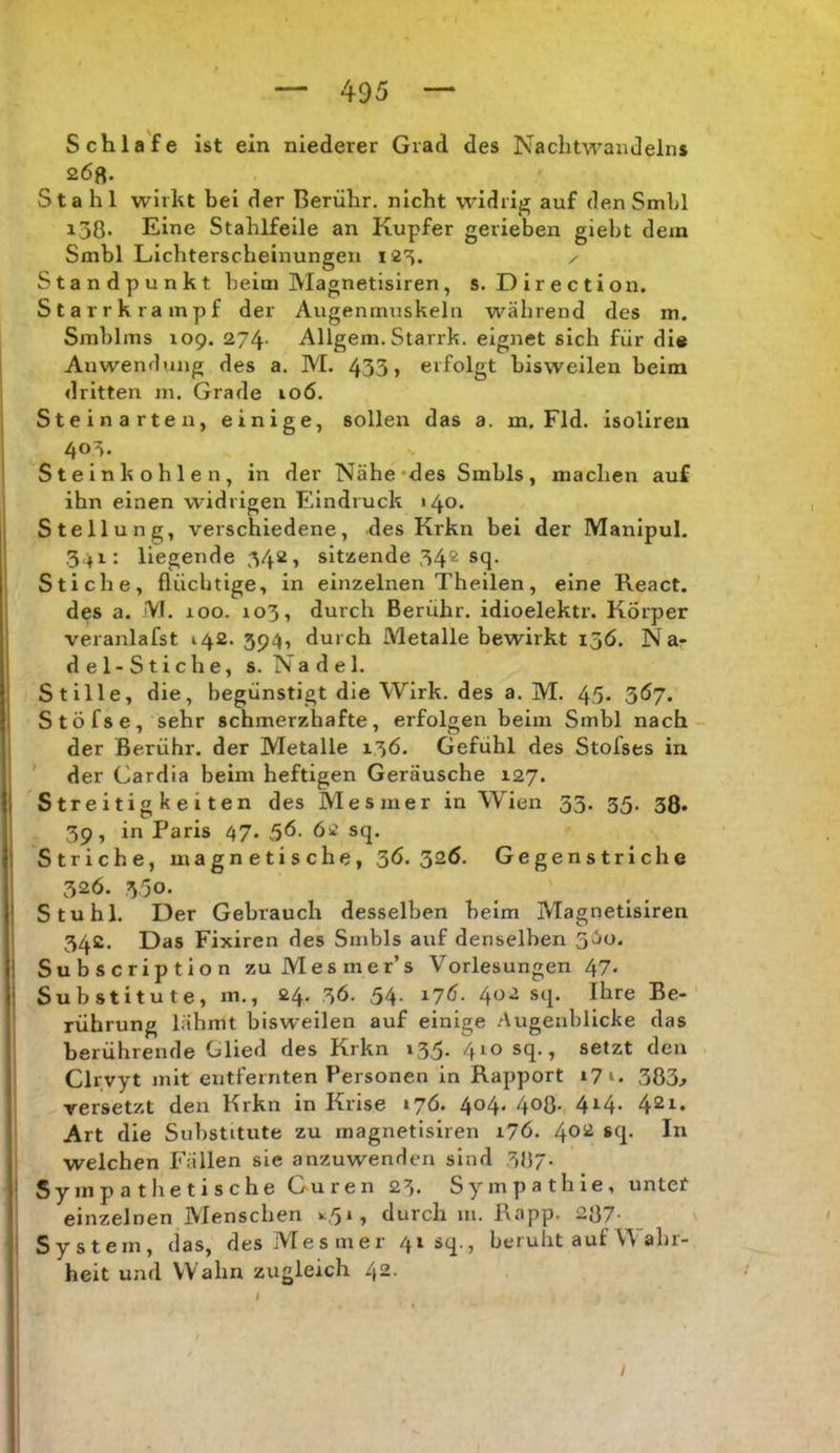 Schlafe ist ein niederer Grad des Nachtwandeins 268. Stahl wirkt bei der Berühr, nicht widrig auf den Smbl 138. Eine Stahlfeile an Kupfer gerieben giebt dem Smbl Lichterscbeinungen 123. x Standpunkt beim Magnetisiren, s. D i r e c t i o n. Starrkrampf der Augenmuskeln während des m. Smblms 109. 274' Allgem. Stank, eignet sich für dl« Anwendung des a. M. 433» erfolgt bisweilen beim dritten m. Grade 106. Steinarte u, einige, sollen das a. m. Fld. isoliren 403. Steinkohlen, in der Nähe*des Smbls, machen auf ihn einen widrigen Eindruck «40. Stellung, verschiedene, des Krkn bei der Manipul. 3,41: liegende 34*^» sitzende 34® sq. Stiche, flüchtige, in einzelnen Theilen, eine React. des a. iVI. 100. 103, durch Berühr, idioelektr. Körper veranlafst 142. 394, durch Metalle bewirkt 15Ö, N ar del-Sticbe, s. Nadel. Stille, die, begünstigt die Wirk, des a. M. 45* 3Ö7. Stöfse, sehr schmerzhafte, erfolgen beim Smbl nach der Berühr, der Metalle 13Ö. Gefühl des Stofses in der Cardia beim heftigen Geräusche 127. Streitigkeiten des Mesmer in Wien 33. 35. 38. 39, in Paris 47. 36. 62 sq. Striche, magnetische, 36.326. Gegenstriche 326. 3,30. Stuhl. Der Gebrauch desselben beim Magnetisiren 342. Das Fixiren des Smbls auf denselben 3^^- Subscription zuMesmer’s Vorlesungen 47. Substitute, m., 24. 36. 54. 176. 402 sq. Ihre Be- rührung lähmt bisweilen auf einige .Augenblicke das berührende Glied des Krkn 135. 410 sq., setzt den Clrvyt mit entfeinten Personen in Rapport 17383.» versetzt den Krkn in Krise 176. 404. 408- 4i-4- 42i. Art die Substitute zu magnetisiren 176. 4°^ welchen Fällen sie anzuwenden sind 387. Sympathetische Curen 23. Sympathie, untet einzelnen Menschen durch m. Rapp. 287- System, das, des Mesmer 41 sq., beruht auf \\ ahr- heit und Wahn zugleich 42. / I