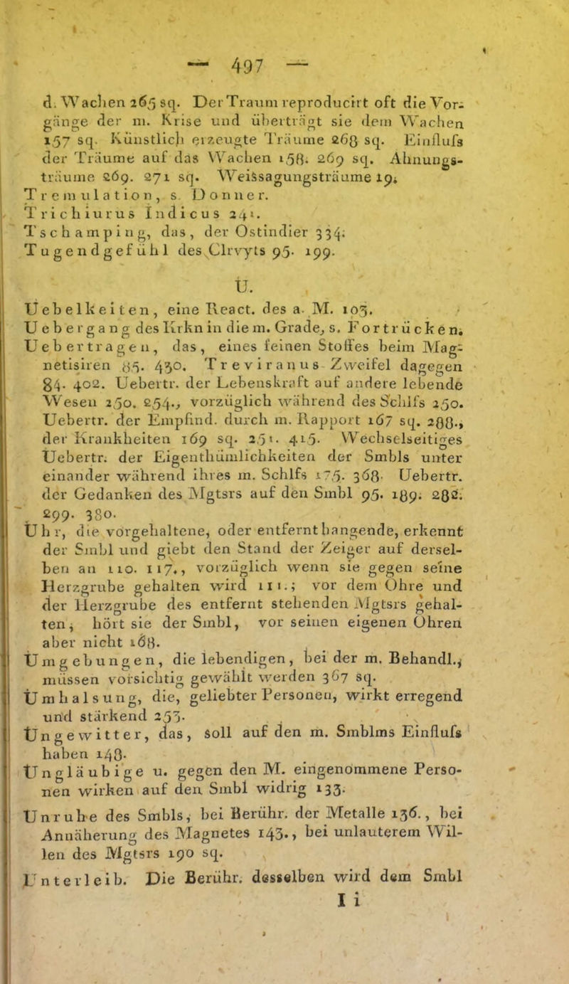 497 d. Wadien 265 sq. DerTratim reproductrt oft dieVor- gänge der 111. Krise und ü])eitrngt sie dem Wachen 157 sq. Künstlic)i ei/eugte Träume 263 sq. Einllufs der Träume auf das Wachen 153. 269 sq. Ahnungs- träume 269. 271 sq. Weissagungsträume ip* T r e m u 1 a t i o n , s D o n u e r. T r i c h i u r u s I n d i c u s 241. Tschamping, das, der Ostindier 33^j; Tugendgefühl des Clrvyts p5- 199. Ü. Uebelkeiten, eine React. des a- M. 105. Uebergang des Krkn in die in. Grade^ s. For tr ü cke n; Ueb ertragen, das, eines feinen Stoffes beim Mag: netisiren 3,5. 450. T r e v i r a n u s Zweifel dagegen 84. 402. Uebertr. der Lebenskraft auf andere lebende Wesen a^o, 254., vorzüglich während des S'chifs 250. Uebertr. der Empfind, durch m. Rapport iö7 sq. 233., rler Krankheiten 169 sq. 2,'5»- 4r5- Wechselseitiges TJebertr. der Eigenthümlichkeiten der Smbls unter einander während ihres m. Schlfs i7,5. 3Ö3- Uebertr. der Gedanken des Mgtsrs auf den Smbl 95. 139; 230. 299. 380. Ühr, die vörgehaltene, oder entfernt hangende, erkennt der Smbl und glebt den Stand der Zeiger auf dersel- ben an rio. 117., vorzüglich wenn sie gegen seine H erzgrube gehalten wird 111.; vor dem Ohre und der Herzgrube des entfernt stehenden Mgtsrs gehal- ten j hört sie der Smbl, vor seinen eigenen Ohren aber nicht iÖ3. Umgebungen, die lebendigen, bei der m. Behandl.^ müssen voi-sichtig gewählt werden 367 sq. Umhalsung, die, geliebter Personen, wirkt erregend und stärkend 250. Ünge Witter, das, soll auf den m. Smblms Einflufg ' haben i43- Ün gläubige u. gegen den M. eingenommene Perso- nen wirken lauf den Smbl widrig 133. Unrub-e des Smbls, bei Berühr, der Metalle 136., bei Annäherung des Magnetes 143., bei unlauterem Wil- len des Mgtsrs 190 sq. Unterleib. Die Berühr, desselben wird dem Smbl li