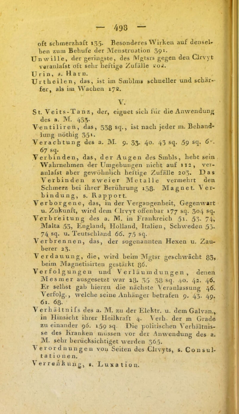 oft sclimerzhaft 13,5. Besonderes Wirken auf densel» ken zum Behufe der Menstruation 391. Unwille, der geringste, des iVlgtsrs gegen den CJrvyt veranlafst oft sehr heftige Zufälle <ioi. U r i n , s. H a r n. Urtheilen, das, ist im Smblms schneller und schär«- fer, als im Wachen 172. V. St. Veits-Tanz, der, eignet sich fiir die Anwendung des a. M. 453* Ventiliren, das, 538 sq., ist nach jeder m. Behand- lung nÖthig 351. Verachtung des a. M. 9. 53. 40. 43 sq. 59 sq. 6'. 67 sq. Verbinden, das, der Augen des Sinbls, hebt sein Wahrnehmen der Umgebungen nicht auf 112, vei- anlafst aber gewöhnlich heilige Zufälle 203. Das Verbinden zweier Metalle vermehrt den Schmerz bei ihrer Berührung 158. Magnet. Ver- bindung, s. Rapport. V'erborgene, das, in der Vergangenheit, Gegenwart u. Zukunft, wird dem (Trvyt offenbar 177 sq. 304 sq. Verbreitung des a. M. in Frankreich 5i- 53- 74, Malta 53, England, Holland, Italien, Schweden 53. 74 sq. u. Teutschland 66. 75 sq. Verbrennen, das, der sogenannten Hexen u. Zau- berer 23. Verdauung, die, wird beim Mgtsr geschw'ächt 83» beim Magnetisirten gestärkt 8ö. Verfolgungen und V e r 1 ä u m d un ge n , denen Mesmer ausgesetzt war a8. 35 38 sq. /»o. 42. 4Ö. F..r seihst gab hierzu die nächste 3 eranlassung 46, \ erfolg., welche seine Anhänger betrafen 9. 43. 49. 6i. 6q. Verhältnifs des a. M. zu der Elehtr. u. dem Galvan., in Hinsicht ihrer Heilkraft 4. 3 erh. der m Grade zu einander 9Ö. 159 sq. Die politischen Verhältnis- se des Kranken müssen vor der Anw-endung des a. , M. sehr berücksichtiget werden 365. F er Ordnungen von Seiten des Clrvyts, s. Consul- t a t i o n e n. \errenkuiio^ g. Luxation.