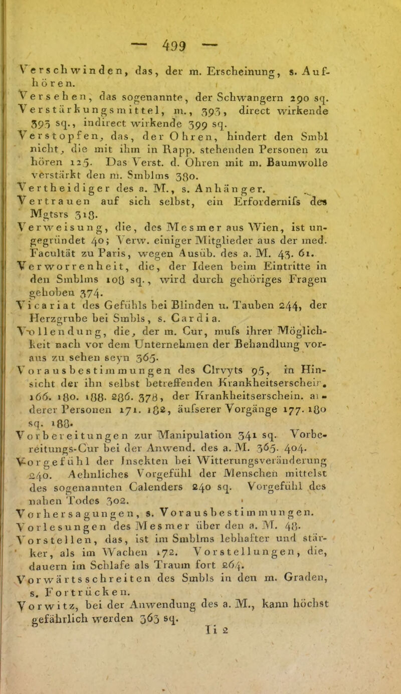 \erscli winden, das, der m. Erscheinung, s. Auf- hör e n. I Versehen, das sogenannte, der Schwängern 290 sq. \ erst ürhungs mittel, m., 595» direct wirkende 395 sq., indirect wirkende 399 sq. Verstopfen^ das, dev Ohren, hindert den Smhl nichts die mit ihm in Rapp, stehenden Personen zu hören 125- Das \ erst. d. Ohren mit m. Baumwolle verstärkt den m. Smblms 330. Verthei diger des a. M., s. Anhänger. Vertrauen auf sich selbst, ein Erfordernifs des Mgtsrs 313. Verweisung, die, des M e s m e r aus Wien, ist un- gegründet 40; Verw. einiger Mitglieder aus der med. Facultät zu Paris, wegen Ausüb. des a. M. 43- Verworrenheit, die, der Ideen beim Eintritte in den Smblms 103 sq., wird durch gehöriges Fragen gehoben 374. V i c a r i a t des Gefühls hei Blinden u. Tauben 244» der Herzgrube bei Smbls, s. Car di a. Vx>llendung, die, der m. Cur, mufs ihrer Möglich- keit nach vor dem Unternehmen der Behandlung vor- aus zu sehen sepn 3Ö5* V o r a u s b e s t i m m u n g e n des Clrvyts 95, in Hin- sicht der ihn selbst betreffenden Krankheitserscheir, 166. 130. 133. 23Ö. 37Ö, der Krankheitserschein, ai- derer Personen xyi. ißs, äufserer Vorgänge 177. 130 sq. i80* Vorbereitungen zur Manipulation 34*^ Vorbe- reitungs-Gur bei der Anwend. des a. M. 365. 404. Vorgefühl der Insekten bei Witterungsveräuderung 240. Aehnliches Vorgefühl der Menschen mittelst des sogenannten Calenders 240 sq. Vorgefühl des nahen Todes 302. • < V o r h e r s a g u n g e n , s. V o r a u s h e s t i m m u n g e n. Vorlesungen des Mesmer über den a. M. 43- Vorstellen, das, ist im Smblms lebhafter und stär- • ker, als im Wachen 172. Vorstellungen, die, dauern im Schlafe als Traum fort 2Ö4. Vorwärtsschreiten des Smbls in den m. Graden, s. Fortrücken. Vorwitz, bei der Anwendung des a. M., kann höchst gefährlich werden 3Ö3 sq. Ti 2