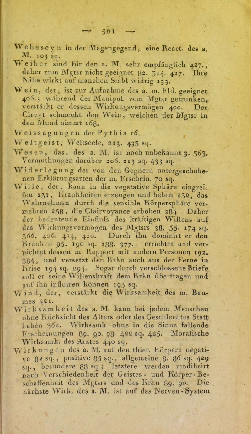 Weheseyn in der Magenejegend, eine React. des a, iVT. 103 sq. Weiber sind für den a. M. sehr empfänglich 427., daher zum Mgtsr nicht geeignet 32. 314. 427. Ihre INälie wirkt auf manchen Smbl Avidrig 133. W ein, der, ist zur Aufualune des a. in, Fld. geeignet 406.; während der Manipul. vom Mgtsr getrunken,, verstärkt er dessen Wirkungsvermugen 400. Der Clrvyt schmeckt den Wein, welchen der Mgtsr in den Mund nimmt löß, W eissagungen der Pythiai5. ^ Weltgeist, Weltseelc, 213. 433 sq. Wesen, das, des a. M. ist noch unbekannt 3. 563, Yermuthungen darüber 206. 213 sq. 43 3 sq. Widerlegung der von den Gegnern untergeschobe- nen Erklärungsarten der m. Erschein. 70 sq. Wille, der, kann in die vegetative Sphäre eingreir fen 231 , Krankheiten erzeugen und heben 232, das Wahrnehmen durch die sensible Körpersphäre ver- mehren 253, die Clairvoyance erhöhen 234 Daher der bedeutende Eliiflufs des kräftigen Willens auf das Wlrkungsvermögen des Mgtsrs 33. 55- 174 sq, 3ÖÖ, 40Ö. 414* 420. Durch ihn dominirt er den Kranken 95. 190 sq. 2ß3- 377*^ errichtet und ver- nichtet dessen m. Rapport mit andern Personen ipa«. 334, und versetzt den Krkn auch aus der Ferne in Krise 194 sq. 294. Sogar durch verschlossene Briefe 'soll er seine Willenskraft dem Krkn übertragen und auf ihn influiren können 193 sq. Wind, der, verstärkt die Wirksamkeit des m. Bau- mes 4^^‘ Wirksamkeit des a. M. kann bei jedem Menschen ohne Rücksicht des Alters oder des Gesclilechtes Statt liaben 3Ö2. Wirksamk ohne in die Sinne fallende Erscheinungen 39. 90. 93. 422 sq. 425. Moralische Wirksamk. des Arztes 440 sq, W irkungen des a. AI. auf den thier. Körper: negati- ve 32 sq., positive 35 sq., allgemeine 3. ßö sq. 429 sq., besondere 80 sq.; letztere werden inodificirt nach Verschiedenheit der Geistes - und Körper-Be- schalFenheit des A'fgtsrs und des Krkn 39. 90. Dio nächste Wirk, des a. M. ist auf das Nerven - System.