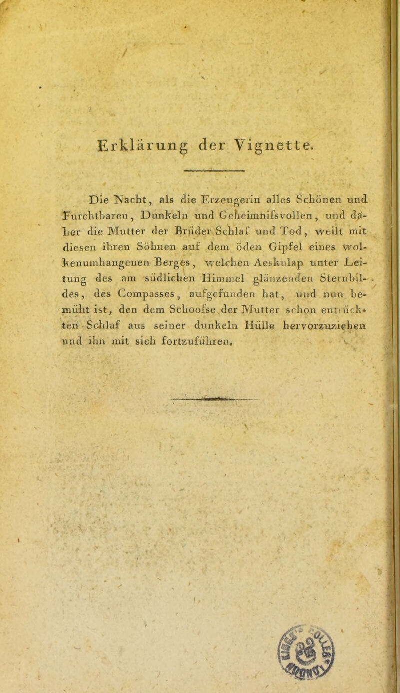 / I Erklärung der Vignette. Die Nacht, als die Erzeugerin alles Schönen und Furchtharen, Dunkeln und Geheimniisvollen, und da- her die Mutter der Brüder Schlaf und Tod, weilt mit diesen ihren Söhnen auf dem öden Gipfel eines wol- henumhangeuen Berges, welchen Aesluilap unter Lei- tung des am südlichen Himmel glänzenden Sternbil- des, des Compasses, aufgefunden hat, und nun be- müht ist, den dem Schooise der Mutter schon entiüch* ten'Schlaf aus seiner dunkeln Hülle herrorzuziehen und ihn mit sieh fortzuführen. )