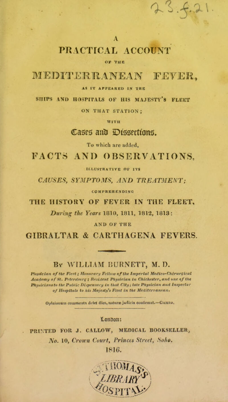 a. A PRACTICAL ACCOUNT of The AS IT APPEARED IN THE SHIPS AND HOSPITALS OF HIS MAJESTY’S FLEET ON THAT STATION ; WITH CAUSES, SYMPTOMS, AND TREATMENT; THE HISTORY OF FEVER IN THE FLEET, During the Years 1810, 1811, 1812, 1813: AND OF THE GIBRALTAR & CARTHAGENA FEVERS. By WILLIAM BURNETT, M. D. Physician of the Fleet; Honorary Fellow of the Imperial Medico-Chirurgical Academy of St. Petersburg ; Tlesident Physician in Chichester, and one of the Physicians to the Public Dispensary in that City; late Physician and Inspector of Hospitals to his Majesty's Fleet in the Mediterranean. Oplnionum comments deiet dies, naturse judicia confinnat.—Cickp.o. lonDoit: . PRINTED FOR J. CALLOW, MEDICAL BOOKSELLER, No. 10, Crown Court, Princes Street, Soho. me. Cases anti Dissections, To which are added, FACTS AND OBSERVATIONS, II.LUSTRATIVE OF ITS comprehending