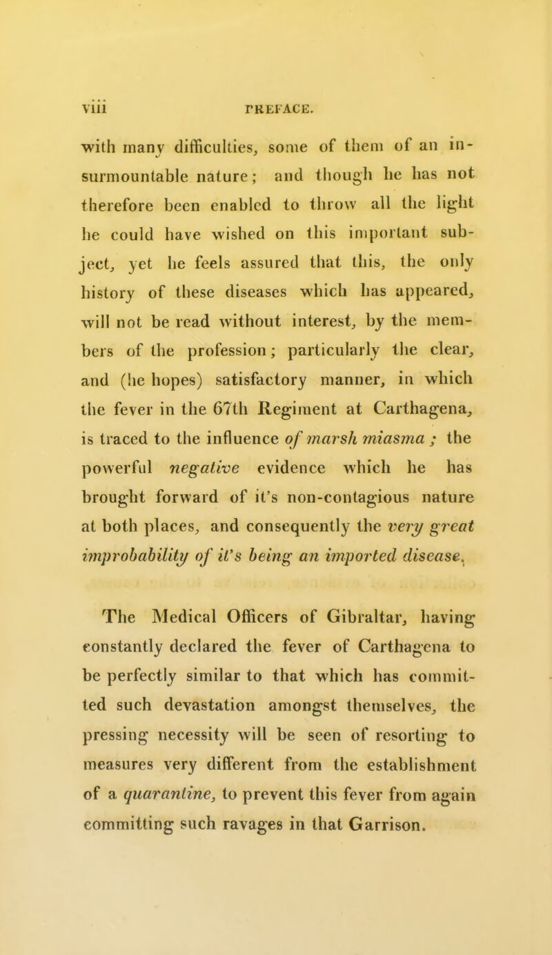 with inanv difficulties, some of them of an in- surmountable nature; and though lie has not therefore been enabled to throw all the light he could have wished on this important sub- ject, yet he feels assured that this, the only history of these diseases which has appeared, will not be read without interest, by the mem- bers of the profession; particularly the clear, and (lie hopes) satisfactory manner, in which the fever in the 67th Regiment at Carthagena, is traced to the influence of marsh miasma ; the powerful negative evidence which he has brought forward of it’s non-contagious nature at both places, and consequently the very great improbability of it’s being an imported disease. The Medical Officers of Gibraltar, having constantly declared the fever of Carthagena to be perfectly similar to that which has commit- ted such devastation amongst themselves, the pressing necessity will be seen of resorting to measures very different from the establishment of a quarantine, to prevent this fever from again committing such ravages in that Garrison.