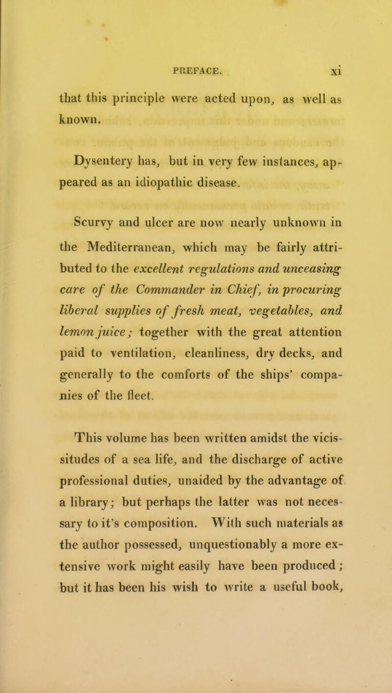 that this principle were acted upon, as well as known. Dysentery has, but in very few instances, ap- peared as an idiopathic disease. Scurvy and ulcer are now nearly unknown in the Mediterranean, which may be fairly attri- buted to the excellent regulations and unceasing care of the Commander in Chief, in procuring liberal supplies of fresh meat, vegetables, and lemon juice; together with the great attention paid to ventilation, cleanliness, dry decks, and generally to the comforts of the ships’ compa- nies of the fleet. This volume has been written amidst the vicis- situdes of a sea life, and the discharge of active professional duties, unaided by the advantage of a library; but perhaps the latter was not neces- sary to it’s composition. With such materials as the author possessed, unquestionably a more ex- tensive work might easily have been produced ; but it has been his wish to write a useful book.