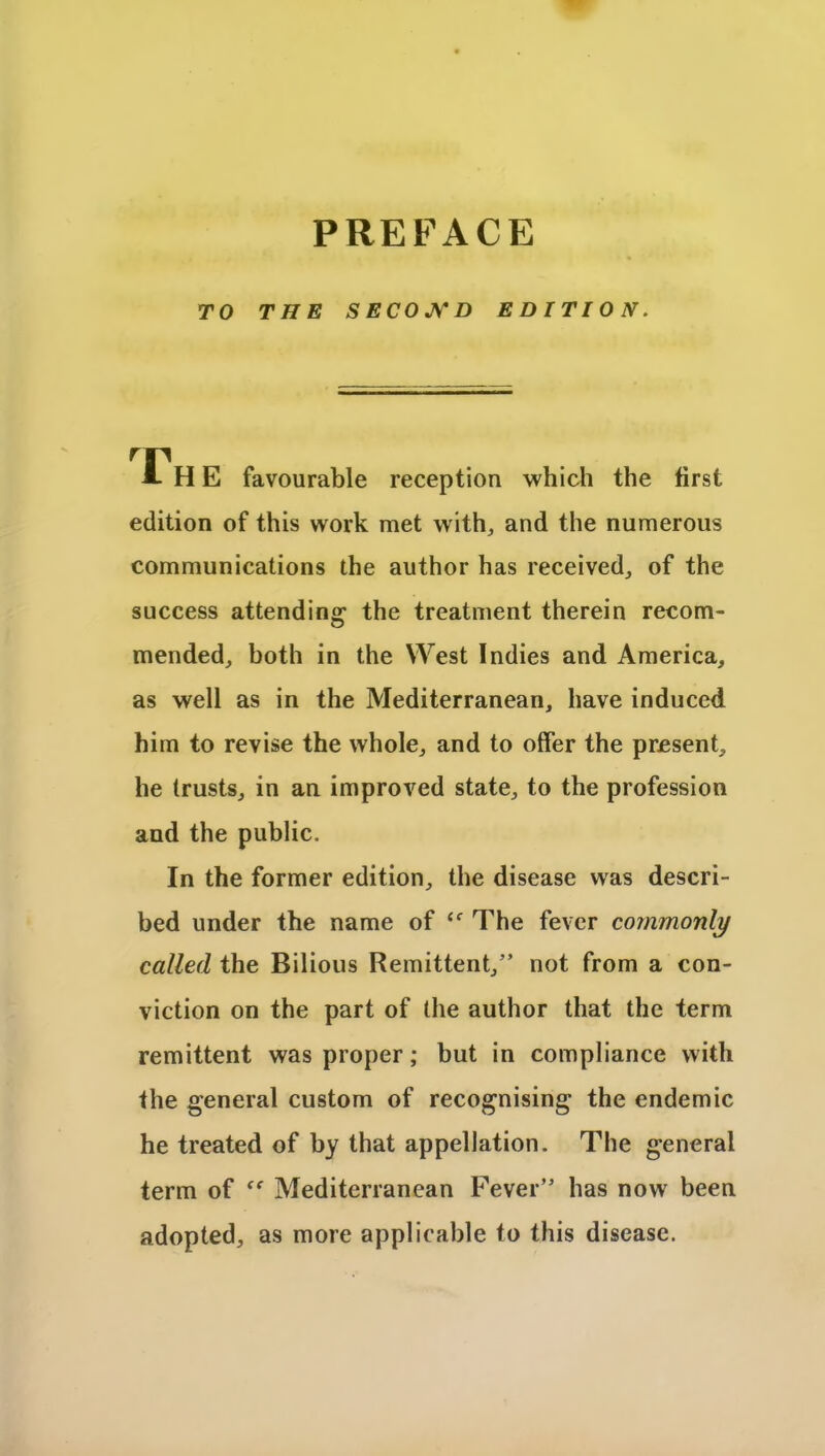 TO THE SECOND EDITION. A H E favourable reception which the first edition of this work met with, and the numerous communications the author has received, of the success attending1 the treatment therein recom- mended, both in the West Indies and America, as well as in the Mediterranean, have induced him to revise the whole, and to offer the present, he trusts, in an improved state, to the profession and the public. In the former edition, the disease was descri- bed under the name of ec The fever commonly called the Bilious Remittent,” not from a con- viction on the part of the author that the term remittent was proper; but in compliance with the general custom of recognising the endemic he treated of by that appellation. The general term of Mediterranean Fever” has now been adopted, as more applicable to this disease.