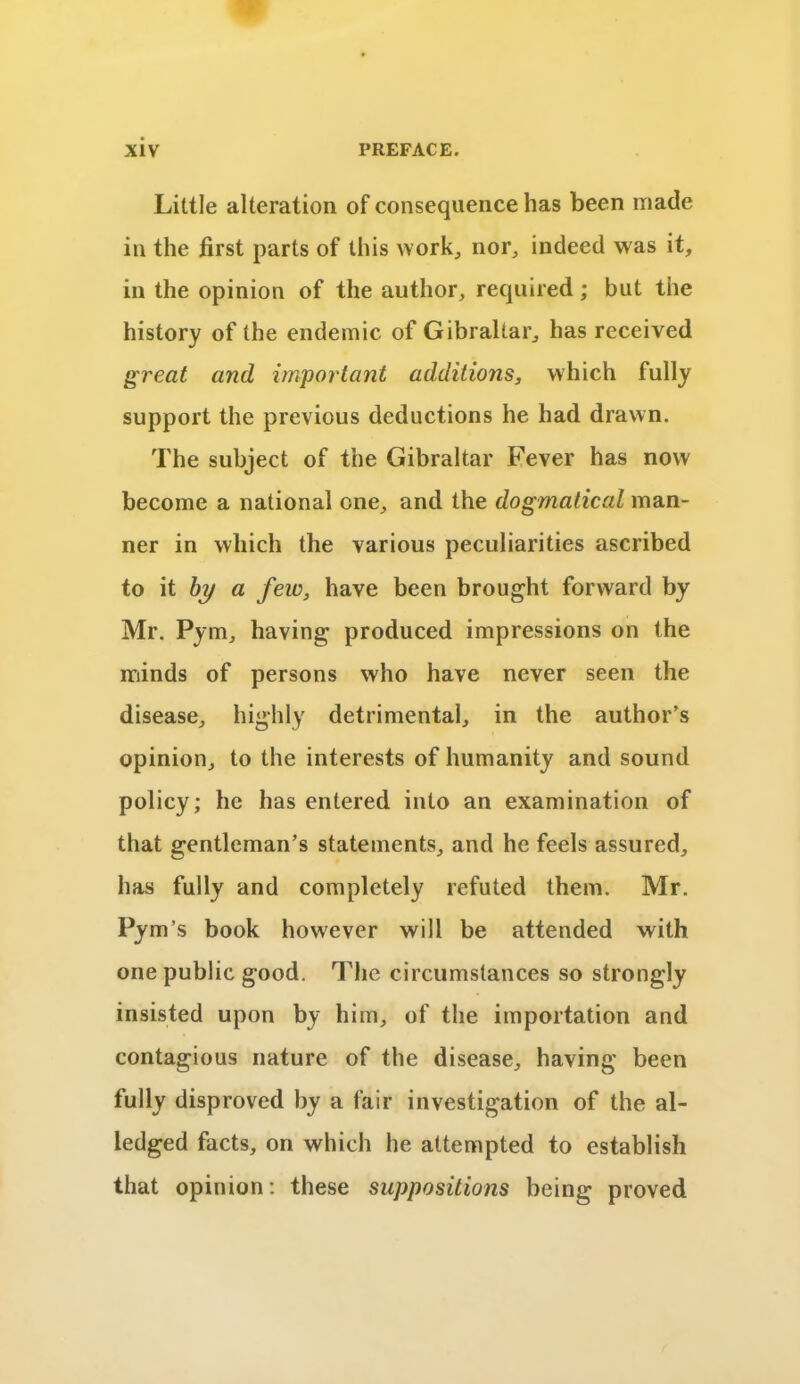 Little alteration of consequence has been made in the first parts of this work, nor, indeed was it, in the opinion of the author, required; but the history of the endemic of Gibraltar, has received great and important additions, which fully support the previous deductions he had drawn. The subject of the Gibraltar Fever has now become a national one, and the dogmatical man- ner in which the various peculiarities ascribed to it by a few, have been brought forward by Mr. Pym, having produced impressions on the minds of persons who have never seen the disease, highly detrimental, in the author’s opinion, to the interests of humanity and sound policy; he has entered into an examination of that gentleman’s statements, and he feels assured, has fully and completely refuted them. Mr. Pym’s book however will be attended with one public good. The circumstances so strongly insisted upon by him, of the importation and contagious nature of the disease, having been fully disproved by a fair investigation of the al- ledged facts, on which he attempted to establish that opinion: these suppositions being proved