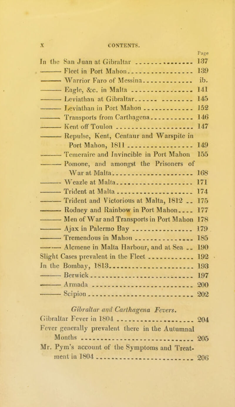 Page In the San Juan at Gibraltar 137 Fleet in Port Mahon 139 Warrior Faro of Messina ib. Eagle, &c. in Malta 141 Leviathan at Gibraltar 145 Leviathan in Port Mahon 152 Transports from Carthagena.. 146 Kent off Toulon 147 Repulse, Kent, Centaur and Warspite in Port Mahon, 1811 149 Temeraire and Invincible in Port Mahon 155 Pomone, and amongst the Prisoners of War at Malta 168 Weazle at Malta. 171 Trident at Malta 174 Trident and Victorious at Malta, 1812 .. 175 Rodney and Rainbow in Port Mahon 177 Men of War and Transports in Port Mahon 178 Ajax in Palermo Bay 179 • Tremendous in Mahon 185 Alcmene in Malta Harbour, and at Sea .. 190 Slight Cases prevalent in the Fleet 192 In the Bombay, 1813 193 Berwick 197 Armada 200 Scipion 202 Gibraltar and Carthagena Fevers. Gibraltar Fever in 1804 ... 204 Fever generally prevalent there in the Autumnal Months 205 Mr. Pym’s account of the Symptoms and Treat- ment in 1804 206