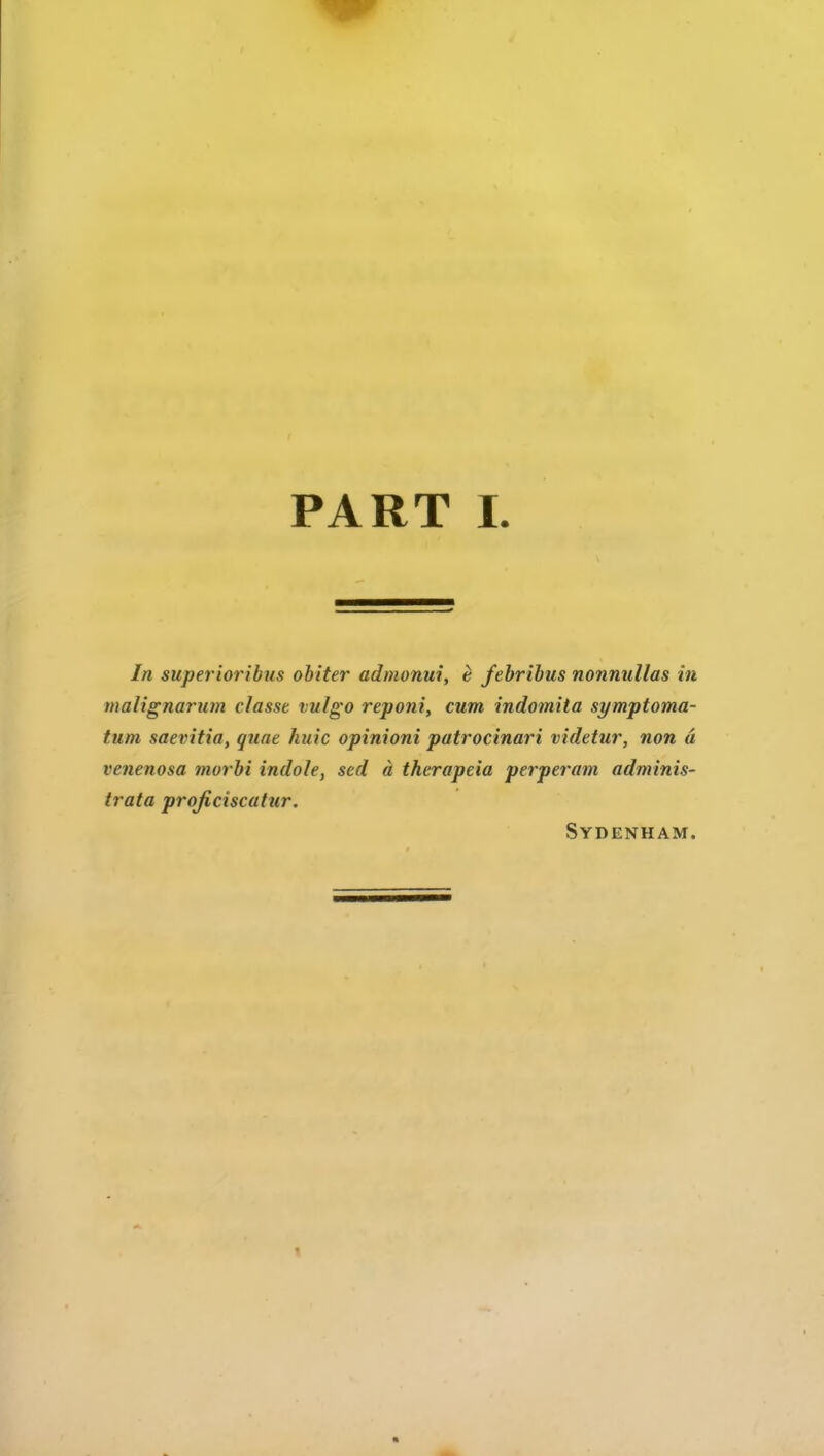 In superioribus obiter admonui, e febribus nonnullas in malignarum classe vulgo reponi, cum indomita symptoma- tum saevitia, quae huic opinioni patrocinari videtur, non a venenosa morbi indole, sed a therapeia perperam adminis- trata projiciscatur. Sydenham.