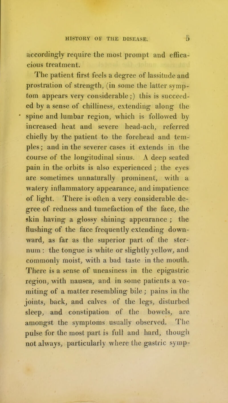 accordingly require the most prompt and effica- cious treatment. The patient first feels a degree of lassitude and prostration of strength, (in some the latter symp- tom appears very considerable;) this is succeed- ed by a sense of chilliness, extending along the * spine and lumbar region, which is followed by increased heat and severe head-ach, referred chiefly by the patient to the forehead and tem- ples ; and in the severer cases it extends in the course of the longitudinal sinus. A deep seated pain in the orbits is also experienced ; the eyes are sometimes unnaturally prominent, with a watery inflammatory appearance, and impatience of light. There is often a very considerable de- gree of redness and tumefaction of the face, the skin having a glossy shining appearance ; the flushing of the face frequently extending down- ward, as far as the superior part of the ster- num : the tongue is white or slightly yellow, and commonly moist, with a bad taste in the mouth. There is a sense of uneasiness in the epigastric region, with nausea, and in some patients a vo- miting of a matter resembling bile ; pains in the joints, back, and calves of the legs, disturbed sleep, and constipation of the bowels, are amongst the symptoms usually observed. The pulse for the most part is full and hard, though not always, particularly where the gastric symp-