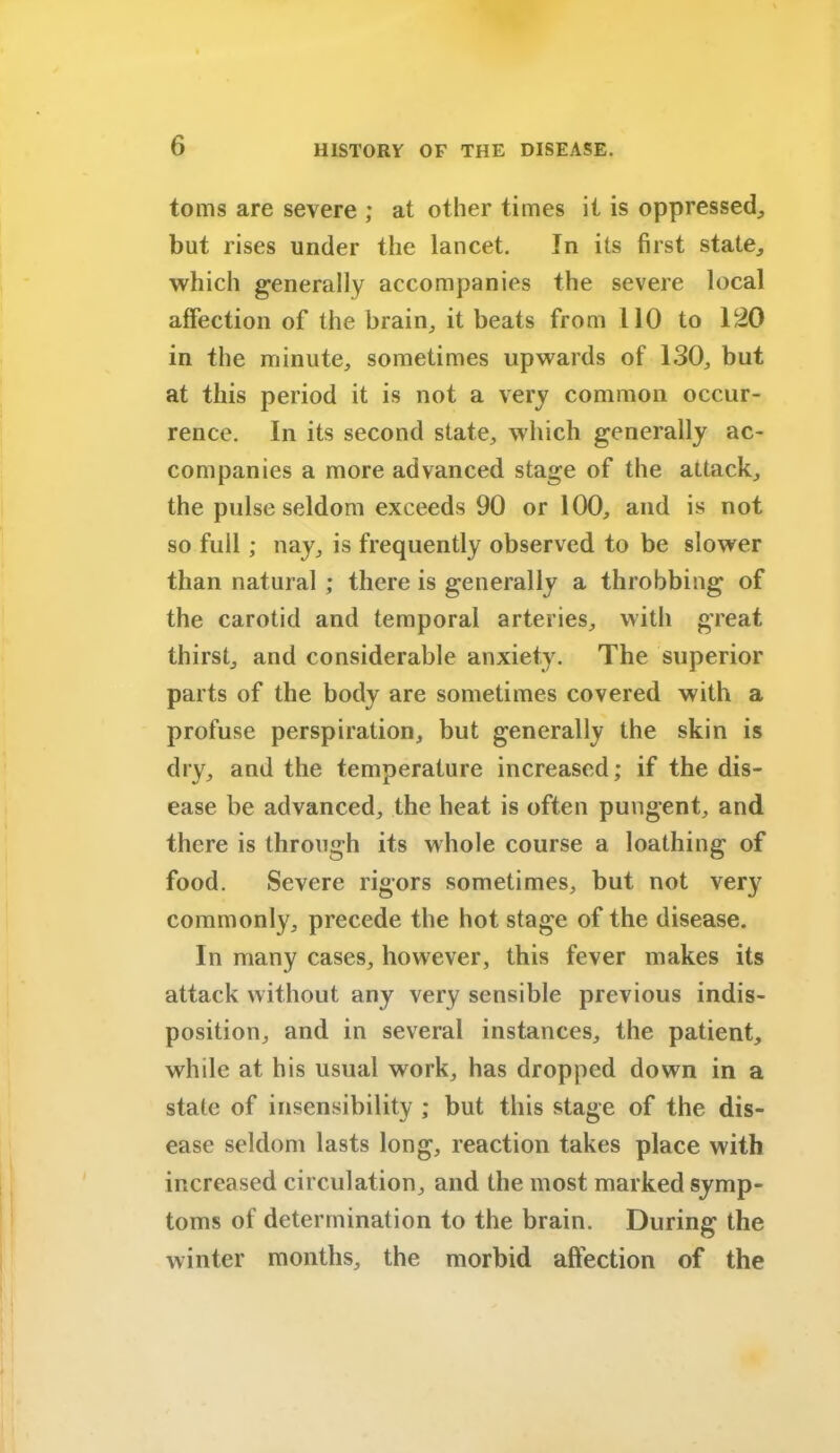 toms are severe ; at other times it is oppressed., but rises under the lancet. In its first state, which generally accompanies the severe local affection of the brain, it beats from 110 to 120 in the minute, sometimes upwards of 130, but at this period it is not a very common occur- rence. In its second state, which generally ac- companies a more advanced stage of the attack, the pulse seldom exceeds 90 or 100, and is not so full; nay, is frequently observed to be slower than natural ; there is generally a throbbing of the carotid and temporal arteries, with great thirst, and considerable anxiety. The superior parts of the body are sometimes covered with a profuse perspiration, but generally the skin is dry, and the temperature increased; if the dis- ease be advanced, the heat is often pungent, and there is through its whole course a loathing of food. Severe rigors sometimes, but not very commonly, precede the hot stage of the disease. In many cases, however, this fever makes its attack without any very sensible previous indis- position, and in several instances, the patient, while at his usual work, has dropped down in a state of insensibility ; but this stage of the dis- ease seldom lasts long, reaction takes place with increased circulation, and the most marked symp- toms of determination to the brain. During the winter months, the morbid affection of the