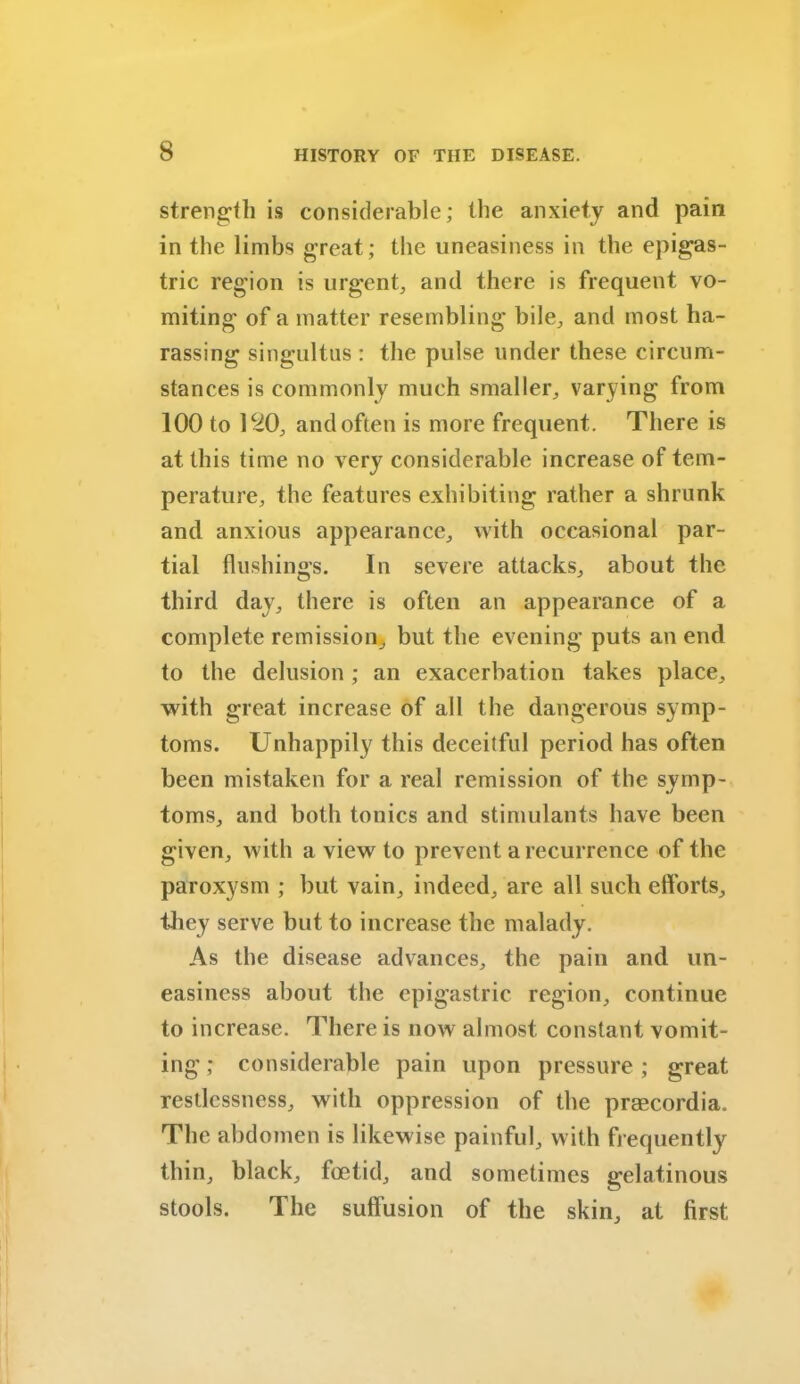 strength is considerable; the anxiety and pain in the limbs great; the uneasiness in the epigas- tric region is urgent, and there is frequent vo- miting of a matter resembling bile, and most ha- rassing singultus : the pulse under these circum- stances is commonly much smaller, varying from 100 to 120, and often is more frequent. There is at this time no very considerable increase of tem- perature, the features exhibiting rather a shrunk and anxious appearance, with occasional par- tial flushings. In severe attacks, about the third day, there is often an appearance of a complete remission, but the evening puts an end to the delusion ; an exacerbation takes place, with great increase of all the dangerous symp- toms. Unhappily this deceitful period has often been mistaken for a real remission of the symp- toms, and both tonics and stimulants have been given, with a view to prevent a recurrence of the paroxysm ; but vain, indeed, are all such efforts, they serve but to increase the malady. As the disease advances, the pain and un- easiness about the epigastric region, continue to increase. There is now almost constant vomit- ing ; considerable pain upon pressure ; great restlessness, with oppression of the praecordia. The abdomen is likewise painful, with frequently thin, black, foetid, and sometimes gelatinous stools. The suffusion of the skin, at first