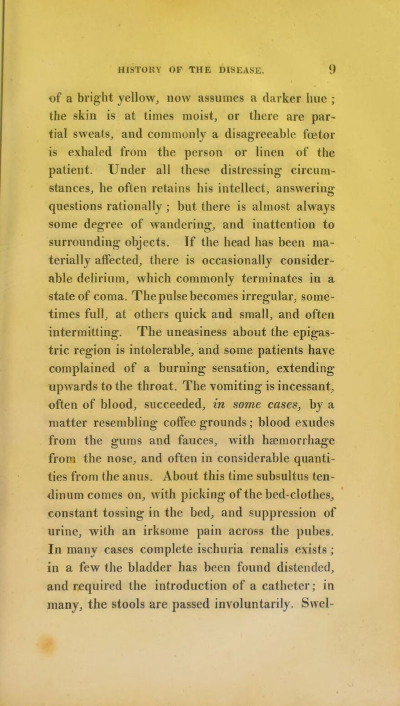 of a bright yellow, now assumes a darker hue ; the skin is at times moist, or there arc par- tial sweats, and commonly a disagreeable fcetor is exhaled from the person or linen of the patient. Under all these distressing circum- stances, he often retains his intellect, answering- questions rationally; but there is almost always some degree of wandering, and inattention to surrounding objects. If the head has been ma- terially affected, there is occasionally consider- able delirium, which commonly terminates in a state of coma. The pulse becomes irregular, some- times full, at others quick and small, and often intermitting. The uneasiness about the epigas- tric region is intolerable, and some patients have complained of a burning sensation, extending upwards to the throat. The vomiting is incessant, often of blood, succeeded, in some cases, by a matter resembling coffee grounds; blood exudes from the gums and fauces, with haemorrhage from the nose, and often in considerable quanti- ties from the anus. About this time subsultus ten- dinum comes on, with picking of the bed-clothes, constant tossing in the bed, and suppression of urine, with an irksome pain across the pubes. In many cases complete ischuria renalis exists ; in a few the bladder has been found distended, and required the introduction of a catheter; in many, the stools are passed involuntarily. Swel-