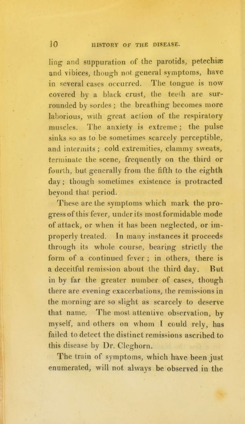 ling and suppuration of the parotids, petechiae and vibices, though not general symptoms, have in several cases occurred. The tongue is now covered by a black crust, the tee'h are sur- rounded by sordes ; the breathing becomes more laborious, with great action of the respiratory muscles. The anxiety is extreme; the pulse sinks so as to be sometimes scarcely perceptible, and intermits; cold extremities, clammy sweats, terminate the scene, frequently on the third or fourth, but generally from the fifth to the eighth day; though sometimes existence is protracted beyond that period. These are the symptoms which mark the pro- gress of this fever, under its most formidable mode of attack, or when it has been neglected, or im- properly treated. In many instances it proceeds through its whole course, bearing strictly the form of a continued fever ; in others, there is a deceitful remission about the third day. Rut in by far the greater number of cases, though there are evening exacerbations, the remissions in the morning are so si ight as scarcely to deserve that name. The most attentive observation, by myself, and others on whom l could rely, has failed to detect the distinct remissions ascribed to this disease by Dr. Cleghorn. The train of symptoms, which have been just enumerated, will not always be observed in the