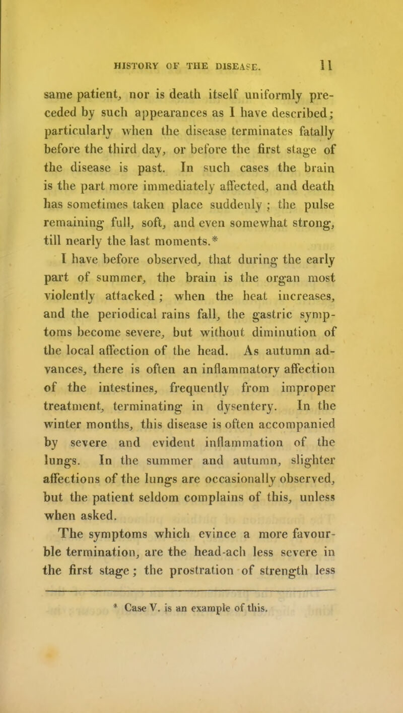 same patient, nor is death itself uniformly pre- ceded by such appearances as I have described; particularly when the disease terminates fatally before the third day, or before the first stage of the disease is past. In such cases the brain is the part more immediately affected, and death has sometimes taken place suddenly ; the pulse remaining full, soft, and even somewhat strong, till nearly the last moments.* I have before observed, that during the early part of summer, the brain is the organ most violently attacked; when the heat increases, and the periodical rains fall, the gastric symp- toms become severe, but without diminution of the local affection of the head. As autumn ad- vances, there is often an inflammatory affection of the intestines, frequently from improper treatment, terminating in dysentery. In the winter months, this disease is often accompanied by severe and evident inflammation of the lungs. In the summer and autumn, slighter affections of the lungs are occasionally observed, but the patient seldom complains of this, unless when asked. The symptoms which evince a more favour- ble termination, are the head-ach less severe in the first stage; the prostration of strength less * Case V. is an example of this.