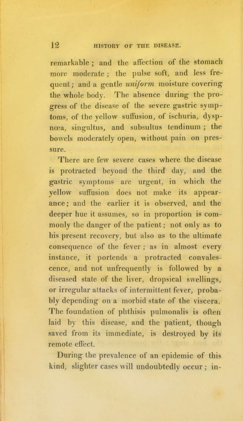 remarkable ; and the affection of the stomach more moderate ; the pulse soft, and less fre- quent; and a gentle uniform moisture covering the whole body. The absence during the pro- gress of the disease of the severe gastric symp- toms, of the yellow suffusion, of ischuria, dysp- noea, singultus, and subsultus tendinum ; the bowels moderately open, without pain on pres- sure. There are few severe cases where the disease is protracted beyond the third day, and the gastric symptoms are urgent, in which the yellow suffusion does not make its appear- ance; and the earlier it is observed, and the deeper hue it assumes, so in proportion is com- monly the danger of the patient; not only as to his present recovery, but also as to the ultimate consequence of the fever ; as in almost every instance, it portends a protracted convales- cence, and not unfrequently is followed by a diseased state of the liver, dropsical swellings, or irregular attacks of intermittent fever, proba- bly depending on a morbid state of the viscera. The foundation of phthisis pulmonalis is often laid by this disease, and the patient, though saved from its immediate, is destroyed by its remote effect. During the prevalence of an epidemic of this kind, slighter cases will undoubtedly occur; in-