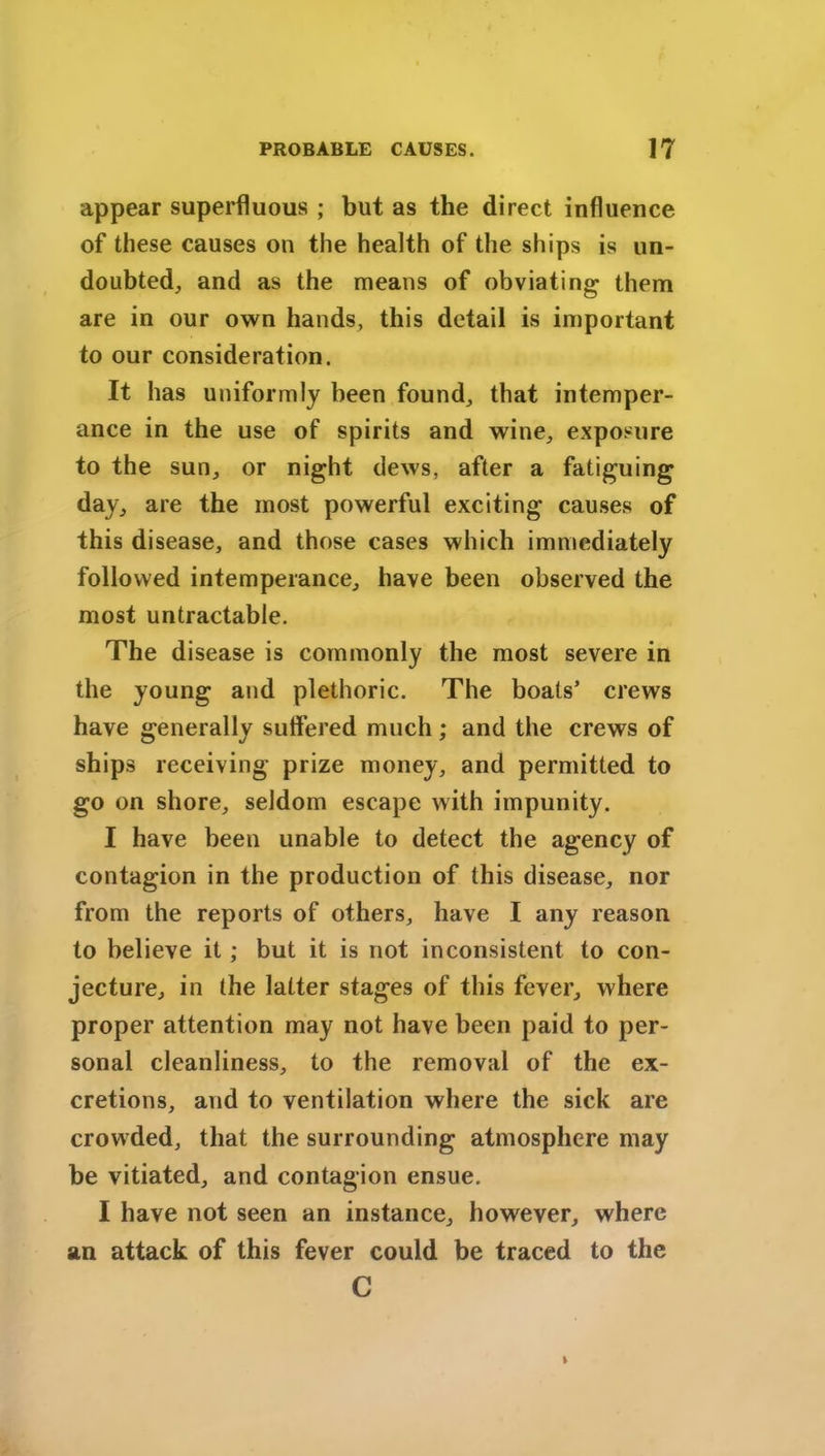 appear superfluous ; but as the direct influence of these causes on the health of the ships is un- doubted, and as the means of obviating them are in our own hands, this detail is important to our consideration. It has uniformly been found, that intemper- ance in the use of spirits and wine, exposure to the sun, or night dews, after a fatiguing day, are the most powerful exciting causes of this disease, and those cases which immediately followed intemperance, have been observed the most untractable. The disease is commonly the most severe in the young and plethoric. The boats’ crews have generally suffered much; and the crews of ships receiving prize money, and permitted to go on shore, seldom escape with impunity. I have been unable to detect the agency of contagion in the production of this disease, nor from the reports of others, have I any reason to believe it; but it is not inconsistent to con- jecture, in the latter stages of this fever, where proper attention may not have been paid to per- sonal cleanliness, to the removal of the ex- cretions, and to ventilation where the sick are crowded, that the surrounding atmosphere may be vitiated, and contagion ensue. I have not seen an instance, however, where an attack of this fever could be traced to the C