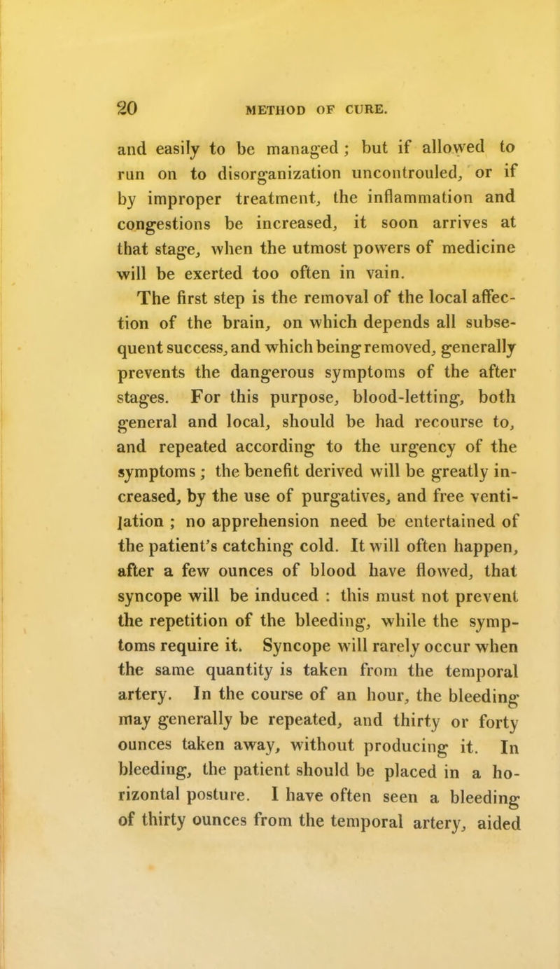 and easily to be managed ; but if allowed to run on to disorganization uncontrouled, or if by improper treatment, the inflammation and congestions be increased, it soon arrives at that stage, when the utmost powers of medicine will be exerted too often in vain. The first step is the removal of the local affec- tion of the brain, on which depends all subse- quent success, and which being removed, generally prevents the dangerous symptoms of the after stages. For this purpose, blood-letting, both general and local, should be had recourse to, and repeated according to the urgency of the symptoms ; the benefit derived will be greatly in- creased, by the use of purgatives, and free venti- lation ; no apprehension need be entertained of the patient’s catching cold. It will often happen, after a few ounces of blood have flowed, that syncope will be induced : this must not prevent the repetition of the bleeding, while the symp- toms require it. Syncope will rarely occur when the same quantity is taken from the temporal artery. In the course of an hour, the bleeding may generally be repeated, and thirty or forty ounces taken away, without producing it. In bleeding, the patient should be placed in a ho- rizontal posture. 1 have often seen a bleeding of thirty ounces from the temporal artery, aided