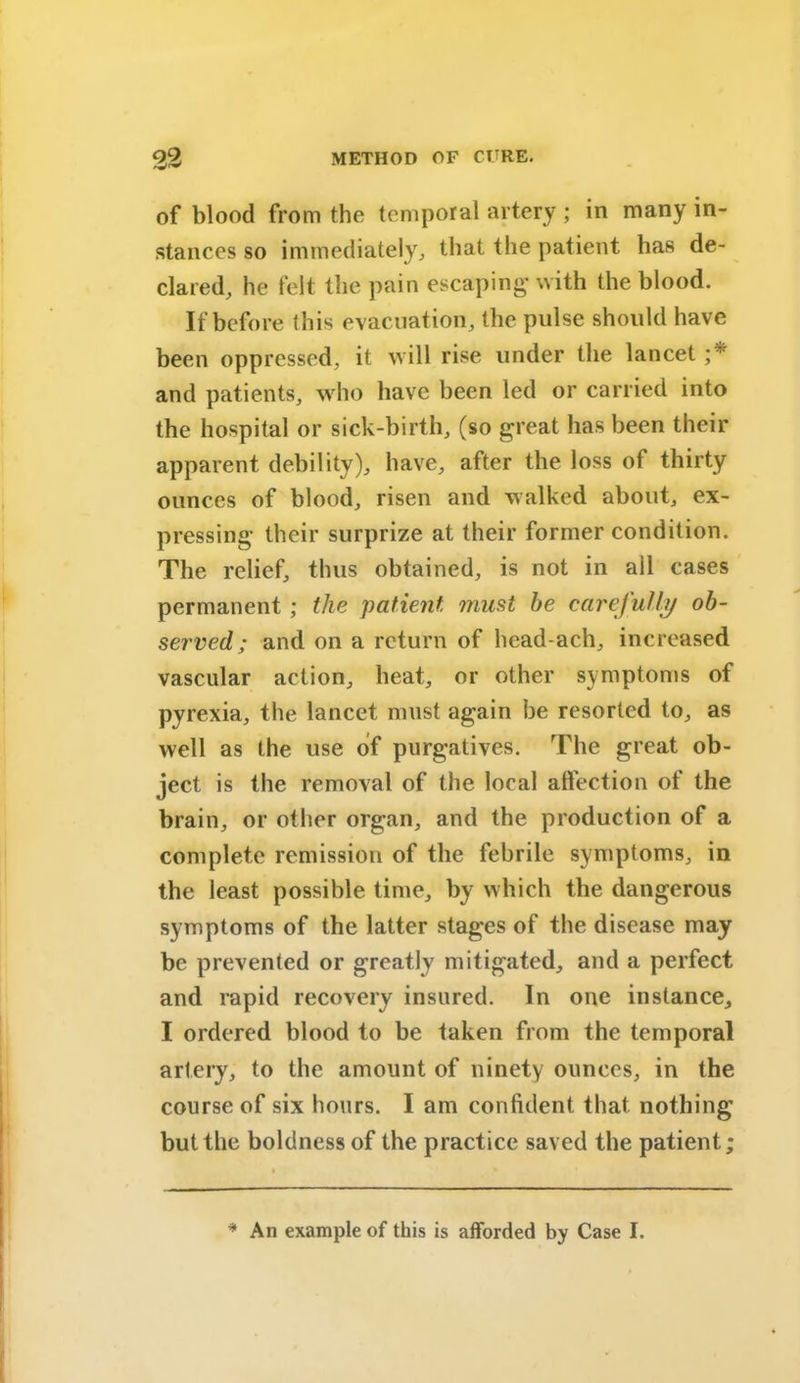 of blood from the temporal artery ; in many in- stances so immediately, that the patient has de- clared, he felt the pain escaping1 with the blood. If before this evacuation, the pulse should have been oppressed, it will rise under the lancet ;* and patients, who have been led or carried into the hospital or sick-birth, (so great has been their apparent debility), have, after the loss of thirty ounces of blood, risen and walked about, ex- pressing their surprize at their former condition. The relief, thus obtained, is not in ail cases permanent ; the patient must he carefully ob- served ; and on a return of head-ach, increased vascular action, heat, or other symptoms of pyrexia, the lancet must again be resorted to, as well as the use of purgatives. The great ob- ject is the removal of the local affection of the brain, or other organ, and the production of a complete remission of the febrile symptoms, in the least possible time, by which the dangerous symptoms of the latter stages of the disease may be prevented or greatly mitigated, and a perfect and rapid recovery insured. In one instance, I ordered blood to be taken from the temporal artery, to the amount of ninety ounces, in the course of six hours. I am confident that nothing but the boldness of the practice saved the patient; * An example of this is afforded by Case I.