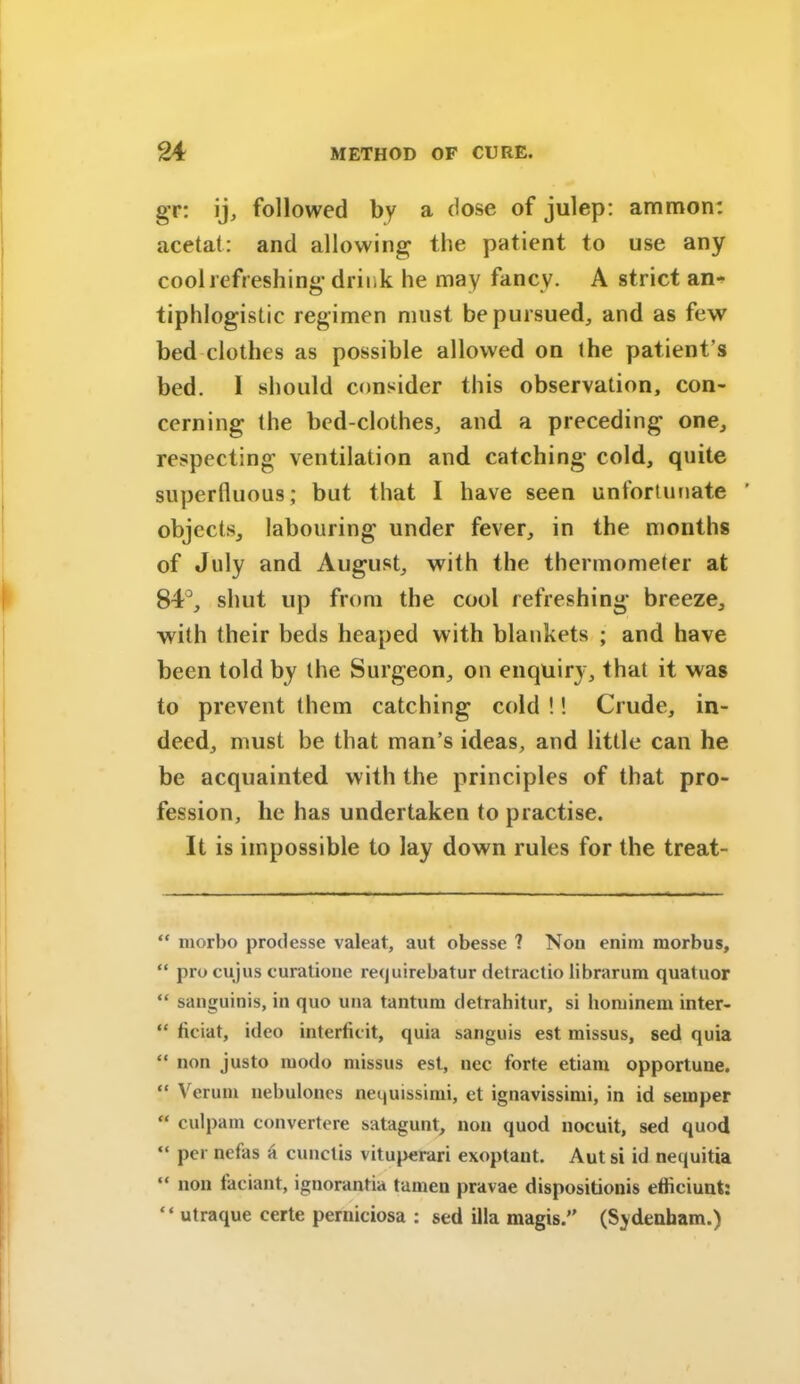 gr: ij, followed by a dose of julep: ammon: acetat: and allowing the patient to use any cool refreshing drink he may fancy. A strict an- tiphlogistic regimen must be pursued, and as few bed clothes as possible allowed on the patient’s bed. I should consider this observation, con- cerning the bed-clothes, and a preceding one, respecting ventilation and catching cold, quite superfluous; but that I have seen unfortunate ’ objects, labouring under fever, in the months of July and August, with the thermometer at 84°, shut up from the cool refreshing breeze, with their beds heaped with blankets ; and have been told by the Surgeon, on enquiry, that it was to prevent (hem catching cold !! Crude, in- deed, must be that man’s ideas, and little can he be acquainted with the principles of that pro- fession, he has undertaken to practise. It is impossible to lay down rules for the treat- “ morbo prodesse valeat, aut obesse ? Non enim morbus, “ pro cujus curatione re<juirebatur detractio librarum quatuor “ sanguinis, in quo una tanturu detrahitur, si hominem inter- “ ficiat, ideo interficit, quia sanguis est missus, sed quia “ non justo modo missus est, nec forte etiam opportune. “ Verum uebulones nequissimi, et ignavissimi, in id semper “ culpam convertere satagunt, non quod nocuit, sed quod “ per nefas a cunctis vituperari exoptant. Aut si id nequitia “ non faciant, ignorantia tamen pravae dispositionis efliciunt: “ utraque certe perniciosa : sed ilia magis.” (Sydenham.)