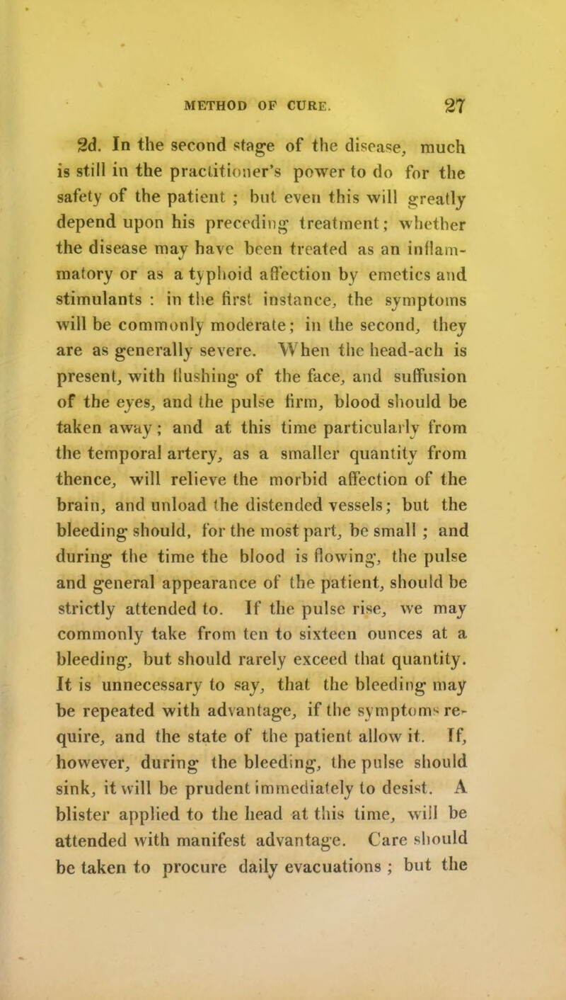 2d. In the second stage of the disease, much is still in the practitioner's power to do for the safety of the patient ; but even this will greatly depend upon his preceding treatment; whether the disease may have been treated as an inflam- matory or as a typhoid affection by emetics and stimulants : in the first instance, the symptoms will be commonly moderate; in the second, they are as generally severe. When the head-ach is present, with flushing of the face, and suffusion of the eyes, and the pulse firm, blood should be taken away ; and at this time particularly from the temporal artery, as a smaller quantity from thence, will relieve the morbid affection of the brain, and unload the distended vessels; but the bleeding should, for the most part, be small ; and during the time the blood is flowing, the pulse and general appearance of the patient, should be strictly attended to. If the pulse rise, we may commonly take from ten to sixteen ounces at a bleeding, but should rarely exceed that quantity. It is unnecessary to say, that the bleeding may be repeated with advantage, if the symptom1're- quire, and the state of the patient allow it. If, however, during the bleeding, the pulse should sink, it will be prudent immediately to desist. A blister applied to the head at this time, will be attended with manifest advantage. Care should be taken to procure daily evacuations ; but the